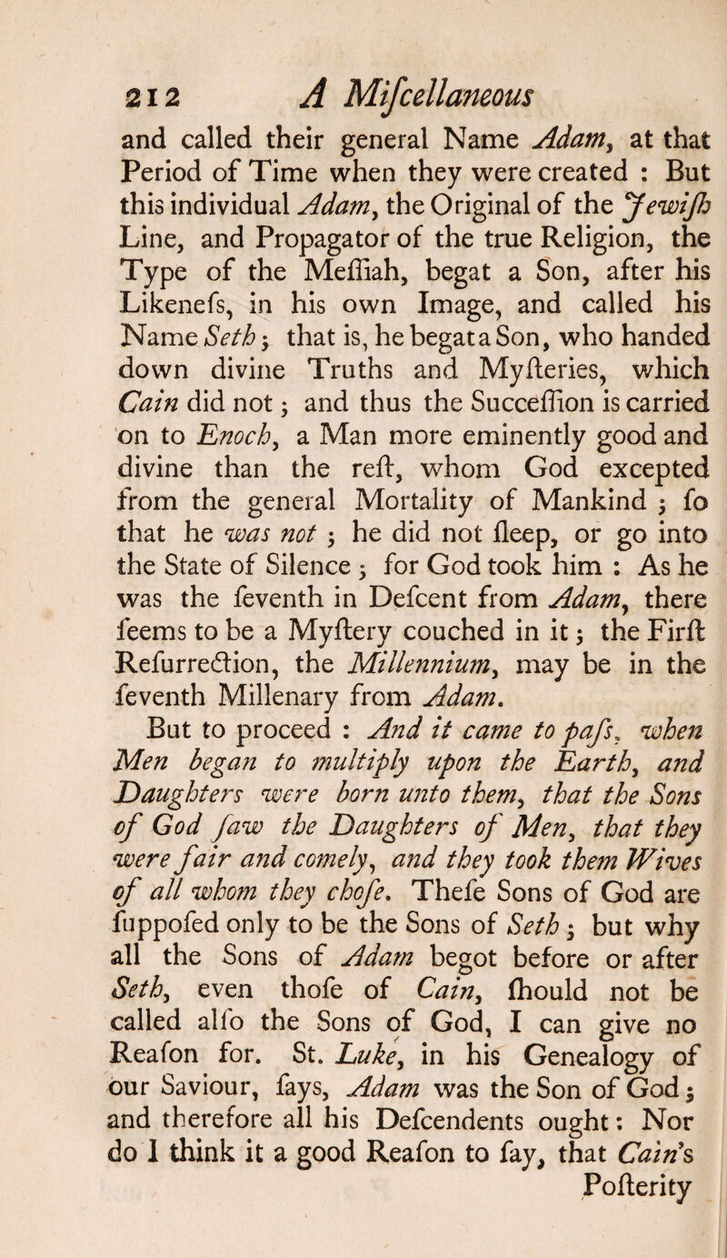 and called their general Name Adam, at that Period of Time when they were created : But this individual Adamy the Original of the JewiJh Line, and Propagator of the true Religion, the Type of the Meffiah, begat a Son, after his Likenefs, in his own Image, and called his Name Seth; that is, he begat a Son, who handed down divine Truths and Myfteries, which Cain did not; and thus the Succeftion is carried on to Enoch, a Man more eminently good and divine than the reft, whom God excepted from the general Mortality of Mankind 5 fo that he was not 5 he did not fleep, or go into the State of Silence 5 for God took him : As he was the feventh in Defcent from Adamy there feems to be a Myftery couched in it $ the Firft Refurre&ion, the Millennium, may be in the feventh Millenary from Adam. But to proceed : And it came to pafs? when Men began to multiply upon the Earth, and Daughters were born unto them, that the Sons of God Jaw the Daughters of Men, that they were fair and comely, and they took them Wives of all whom they chofe. Thefe Sons of God are fuppofed only to be the Sons of Seth ; but why all the Sons of Adam begot before or after Sethy even thofe of Cain, fhould not be called alfo the Sons of God, I can give no Reafon for. St. Luke, in his Genealogy of our Saviour, fays, Adam was the Son of God | and therefore all his Dependents ought: Nor do 1 think it a good Reafon to fay, that Cains Pofterity