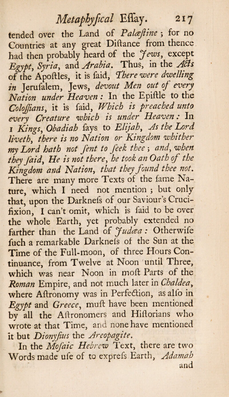 tended over the Land of Paltejltne > for no Countries at any great Diftance from thence had then probably heard of the Jews, except Egypt, Syria, and Arabia. Thus, in the Adis of the Apoffles, it is faid, ‘There were dwelling in Jerufalem, Jews, devout Men out of every Nation under Heaven: In the E piffle to the ColoJJians, it is faid, Which is preached unto every Creature which is under Heaven: In 1 Kings, Obadiah fays to Elijah, As the Lard liveth, there is no Nation or Kingdom whither my Lord hath not J'ent to feek thee ■, and, when they J'aid, He is not there, he took an Oath of the Kingdom and Nation, that they found thee not. There are many more Texts of the fame Na¬ ture, which I need not mention ; but only that, upon the Darknefs of our Saviour’s Cruci¬ fixion, I can’t omit, which is faid to be over the whole Earth, yet probably extended no farther than the Land of Judcea : Otherwife fuch a remarkable Darknefs of the Sun at the Time of the Full- moon, of three Hours Con¬ tinuance, from Twelve at Noon until Three, which was near Noon in mo ft Parts of the Roman Empire, and not much later in Chaldea, where Aftronomy was in Perfection, as alfo in Egypt and Greece, mu ft have been mentioned by all the Aftronomers and Hiftorians who wrote at that Time, and none have mentioned it but Dionyjius the Areopagite. In the Mofaic Hebrew Text, there are two Words made ufe of to exprefs Earth, Adamah and