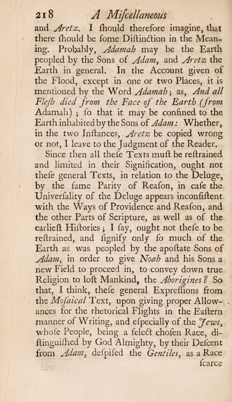I 218 A Mifcellaneous and Aretz. I fhould therefore imagine, that there fhould be fome Diftincftion in the Mean¬ ing. Probably, Adam ah may be the Earth peopled by the Sons of Adam, and Aretz the Earth in general. In the Account given of the Flood, except in one or two Places, it is mentioned by the Word Adamah; as, And all Flejh died from the Face of the Farth (from Adamah) ; fo that it may be confined to the Earth inhabited by the Sons of Adam: Whether, in the two Inftances, Aretz be copied wrong or not, I leave to the Judgment of the Reader. Since then all thefe Texts mud be reftrained and limited in their Signification, ought not thefe general Texts, in relation to the Deluge, by the fame Parity of Reafon, in cafe the Univerfality of the Deluge appears inconfiftent with the Ways of Providence and Reafon, and the other Parts of Scripture, as well as of the earlieft Hiftories; I fay, ought not thefe to be reftrained, and fignify only fo much of the Earth as was peopled by the apoftate Sons of Adam, in order to give Noah and his Sons a new Field to proceed in, to convey down true Religion to loft Mankind, the Aborigines ? So that, I think, thefe general Expreffions from the Mofaical Text, upon giving proper Allow- . ances for the rhetorical Flights in the Eaftern manner of Writing, and efpecially of the Jews, whofe People, being a feledt chofen Race, di- ftinguifhed by God Almighty, by their Defcent from Adam, defpifed the Gentiles, as a Race fcarce