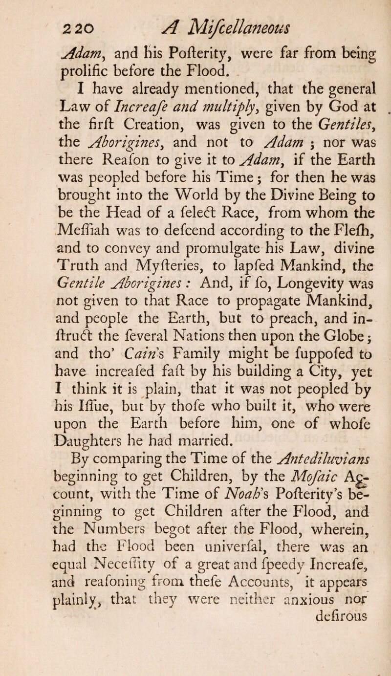 Adam, and his Pofterity, were far from being prolific before the Flood. I have already mentioned, that the general Law of Increafe and multiply, given by God at the firft Creation, was given to the Gentiles, the Aborigines, and not to Adam $ nor was there Reafon to give it to Adam, if the Earth was peopled before his Time; for then he was brought into the World by the Divine Being to be the Head of a feleft Race, from whom the Meffiah was to defcend according to the Flefh, and to convey and promulgate his Law, divine Truth and Myfteries, to lap fed Mankind, the Gentile Aborigines : And, if fo, Longevity was not given to that Race to propagate Mankind, and people the Earth, but to preach, and in- ftrudf the feveral Nations then upon the Globe and tho’ Cains Family might be fuppofed to have increafed fail by his building a City, yet I think it is plain, that it was not peopled by his Iffue, but by thofe who built it, who were upon the Earth before him, one of whole Daughters he had married. By comparing the Time of the Antediluvians beginning to get Children, by the Mofaic Ac¬ count, with the Time of Noah's Pofterity’s be- ginning to get Children after the Flood, and the Numbers begot after the Flood, wherein, had the Flood been univerfal, there was an equal Neceffity of a great and fpeedy Increafe, and reafoning from thefe Accounts, it appears plainly, that they were neither anxious nor defirous