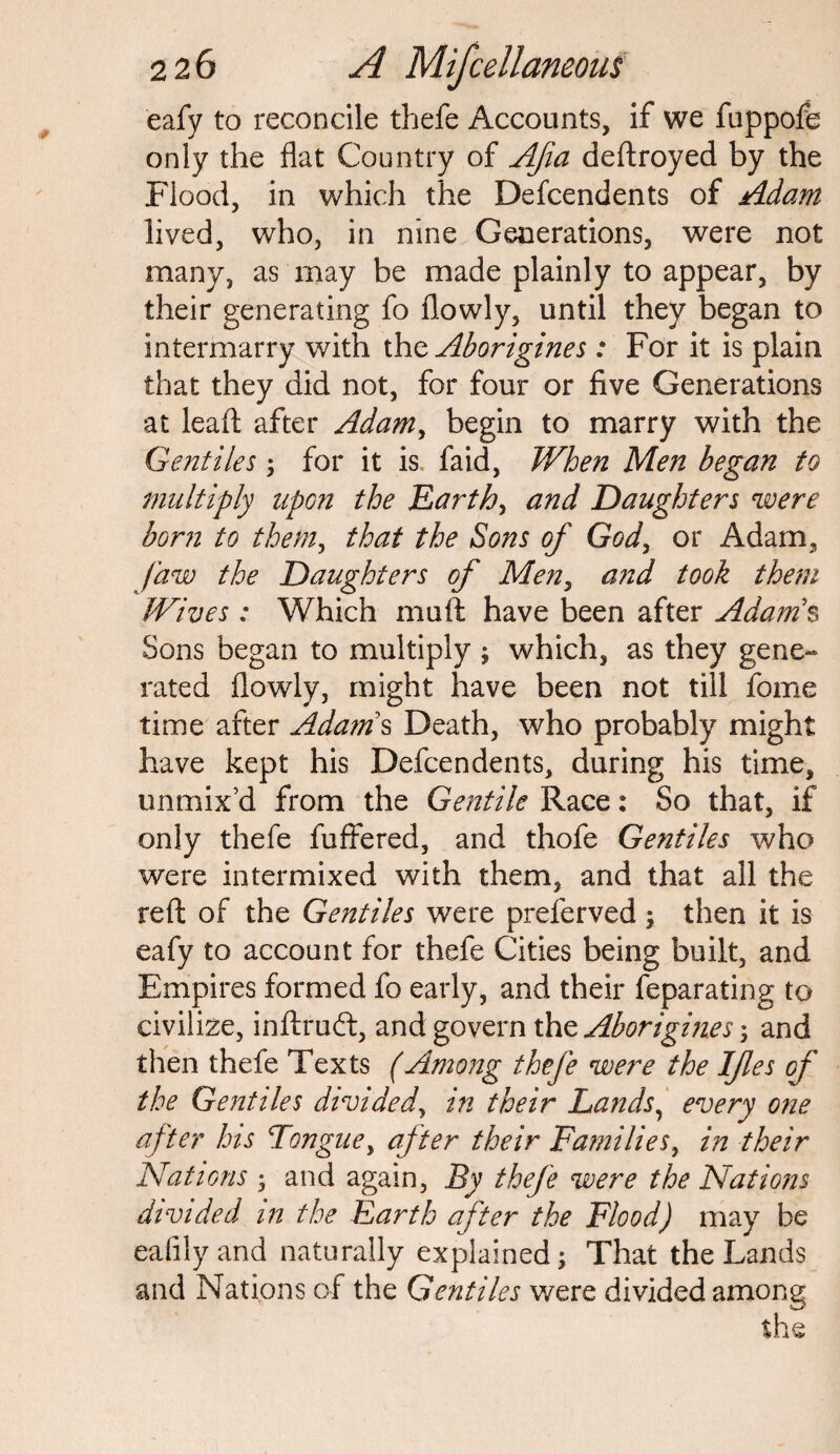 eafy to reconcile thefe Accounts, if we fuppofe only the flat Country of Afia deftroyed by the Flood, in which the Defcendents of Adam lived, who, in nine Generations, were not many, as may be made plainly to appear, by their generating fo flowly, until they began to intermarry with (ho. Aborigines : For it is plain that they did not, for four or five Generations at leaf!: after Adam, begin to marry with the Gentiles; for it is faid, When Men began to multiply upon the Earth, and Daughters were born to them, that the Sons of God, or Adam, Jaw the Daughters of Men, and took them Wives: Which muft have been after Adam's Sons began to multiply ; which, as they gene¬ rated flowly, might have been not till fome time after Adams Death, who probably might have kept his Defcendents, during his time, unmix’d from the Gentile Race: So that, if only thefe fuffered, and thofe Gentiles who were intermixed with them, and that all the reft of the Gentiles were preferved; then it is eafy to account for thefe Cities being built, and Empires formed fo early, and their feparating to civilize, inftruft, and govern the Aborigines; and then thefe Texts (Among thefe were the Ifles of the Gentiles divided, in their Lands, every one after his Tongue, after their Families, in their Nations ; and again, By thefe were the Nations divided in the Earth after the Flood) may be eafilyand naturally explained; That the Lands and Nations of the Gentiles were divided among the