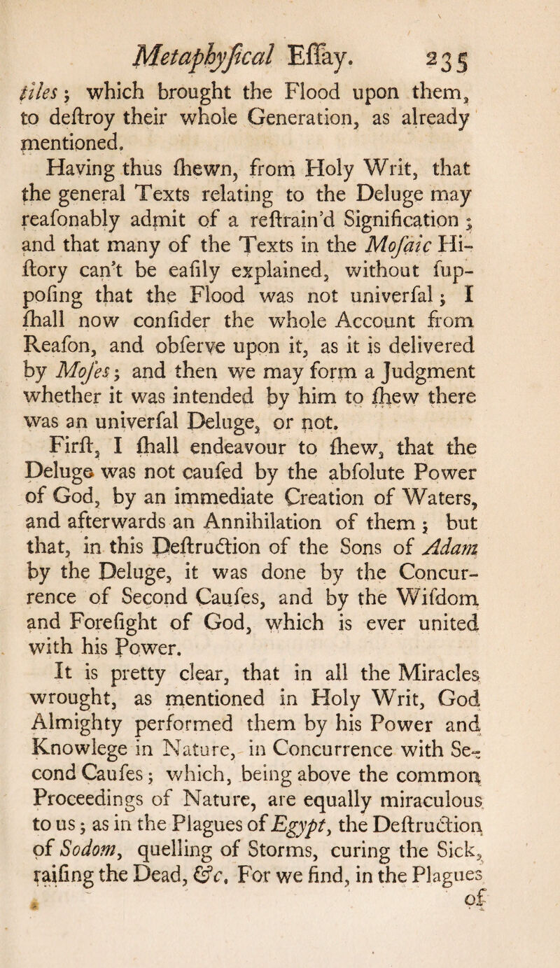 23S files j which brought the Flood upon them, to deftroy their whole Generation, as already mentioned. Having thus (hewn, from Holy Writ, that the general Texts relating to the Deluge may reafonably admit of a re ft rain’d Signification j and that many of the Texts in the Mofaic Hi- ftory can't be eafily explained, without fup- pofing that the Flood was not univerfal $ I fhall now confider the whole Account from Reafon, and obferve upon it, as it is delivered by MoJ'es; and then we may form a Judgment whether it was intended by him to fhew there was an univerfal Deluge, or not. Firft, I fhall endeavour to fhew, that the Deluge was not caufed by the abfolute Power of God, by an immediate Creation of Waters, and afterwards an Annihilation of them $ but that, in this Deftrudtion of the Sons of Adam by the Deluge, it was done by the Concur¬ rence of Second Caufes, and by the Wifdom and Forefight of God, which is ever united with his Power. It is pretty clear, that in all the Miracles wrought, as mentioned in Holy Writ, God Almighty performed them by his Power and Knowlege in Nature, in Concurrence with Se¬ cond Caufes 5 which, being above the common Proceedings of Nature, are equally miraculous to us; as in the Plagues of Egypt, the Deftru&ion of Sodo?n, quelling of Storms, curing the Sick, railing the Dead, ©V, For we find, in the Plagues