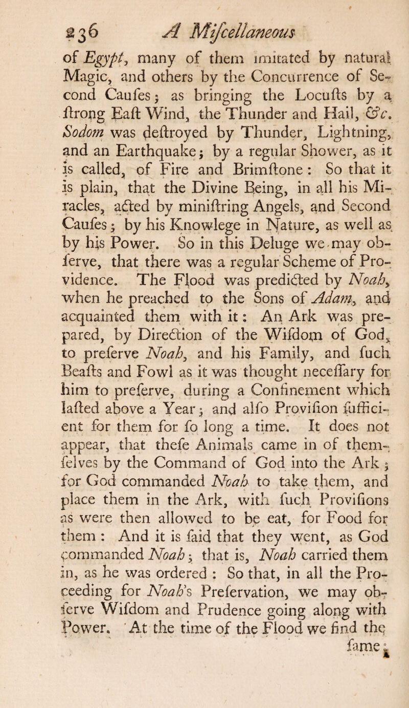 of Egypt, many of them imitated by natural Magic, and others by the Concurrence of Se¬ cond Caufes * as bringing the Locufts by a ftrong Baft Wind, the Thunder and Hail, &c\ Sodom was deftroyed by Thunder, Lightning, and an Earthquake; by a regular Shower, as it is called, of Fire and Brimftone : So that it is plain, that the Divine Being, in all his Mi¬ racles, adied by miniftring Angels, and Second Caufes s by his Knowlege in Nature, as well as by his Power. So in this Deluge we may oh- ierve, that there was a regular Scheme of Pro¬ vidence. The Flood was predicted by Noah> when he preached to the Sons of Adam:y and acquainted them with it: An Ark was pre¬ pared, by Direction of the Wifdom of God, to preferve Noahy and his Family, and fuch Beafts and Fowl as it was thought neceffary for him to preferve, during a Confinement which laded above a Year^ and alfo Provifton fuffici- ent for them for fo long a time. It does not appear, that thefe Animals came in of them- felves by the Command of God into the Ark ; for God commanded Noah to take them, and place them in the Ark, with fuch Provifions as were then allowed to be eat, for Food for them : And it is laid that they went, as God commanded Noah y that is, Noah carried them in, as he was ordered : So that, in all the Pro¬ ceeding for Noah's Prefervation, we may ob¬ serve Wifdom and Prudence going along with Power. At the time of the Flood we find the i ' l - ^