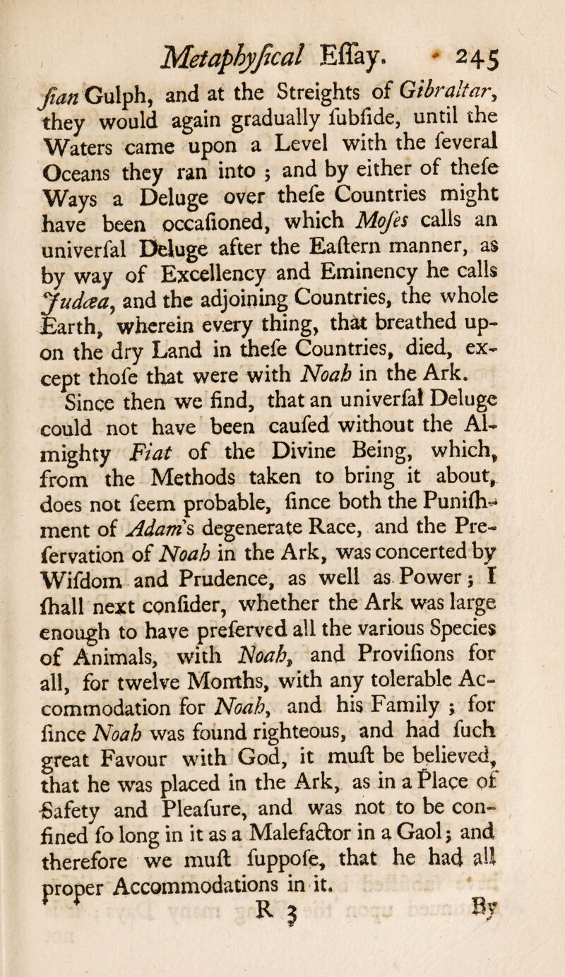 fian Gulph, and at the Streights of Gibraltar, they would again gradually fubfide, until the Waters came upon a Level with the feveral Oceans they ran into ; and by either of thefe Ways a Deluge over thefe Countries might have been occafioned, which Mojes calls an univerfal Deluge after the Ealtern manner, as by way of Excellency and Eminency he calls Jud<za, and the adjoining Countries, the whole Earth, wherein every thing, that breathed up¬ on the dry Land in thefe Countries, died, ex¬ cept thofe that were with Noah in the Ark. Since then we find, that an univerfal Deluge could not have been caufed without the Al¬ mighty Fiat of the Divine Being, which, from the Methods taken to bring it about, does not feem probable, fince both the Punilh-1 ment of Adams, degenerate Race, and the Pre¬ fer vation of Noah in the Ark, was concerted by Wifdom and Prudence, as well as Power; I (hall next confider, whether the Ark was large enough to have preferved all the various Species of Animals, with Noah} and Provifions for all, for twelve Months, with any tolerable Ac¬ commodation for Noah, and his Family ; for fince Noah was found righteous, and had fuch great Favour with God, it mult be believed, that he was placed in the Ark, as in a Place of Safety and Pleafure, and was not to be con¬ fined fo long in it as a Malefactor in a Gaol; and therefore we mult fuppofe, that he had all proper Accommodations in it. ¥ * R 3 B>'