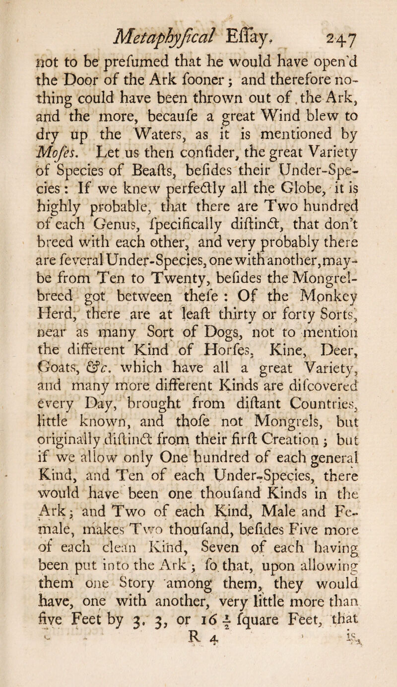 not to be prefumed that he would have open'd the Door of the Ark fooner; and therefore no¬ thing could have been thrown out of . the Ark, and the more, becaufe a great Wind blew to dry up the Waters, as it is mentioned by Mofes. Let us then confider, the great Variety of Species of Beads, befides their Under-Spe¬ cies : If we knew perfedlly all the Globe, it is highly probable, that there are Two hundred of each Genus, fpecifically diftindf, that don’t breed with each other, and very probably there are feveral Under-Species, one with another,may¬ be from Ten to Twenty, befides the Mongrel- breed got between thefe : Of the Mpnkey Herd, there are at lead thirty or forty Sorts, near as many Sort of Dogs, not to mention the different Kind of Horfes, Kine, Deer, Goats, &c. which have all a great Variety, and many more different Kinds are difcovered every Day, brought from didant Countries, little known, and thofe not Mongrels, but originally didindt from their fil'd Creation ; but if we alio w only One hundred of each general Kind, and Ten of each Under-Species, there would have been one thoufand Kinds in the Ark 3 and Two of each Kind, Male and Fe¬ male, makes Two thoufand, befides Five more of each clean Kind, Seven of each having been put into the Ark ; fo. that, upon allowing them one Story among them, they would have, one with another, very little more than five Feet by 3.3, or 16 f fquare Feet, that *- R 4 ’ i§a