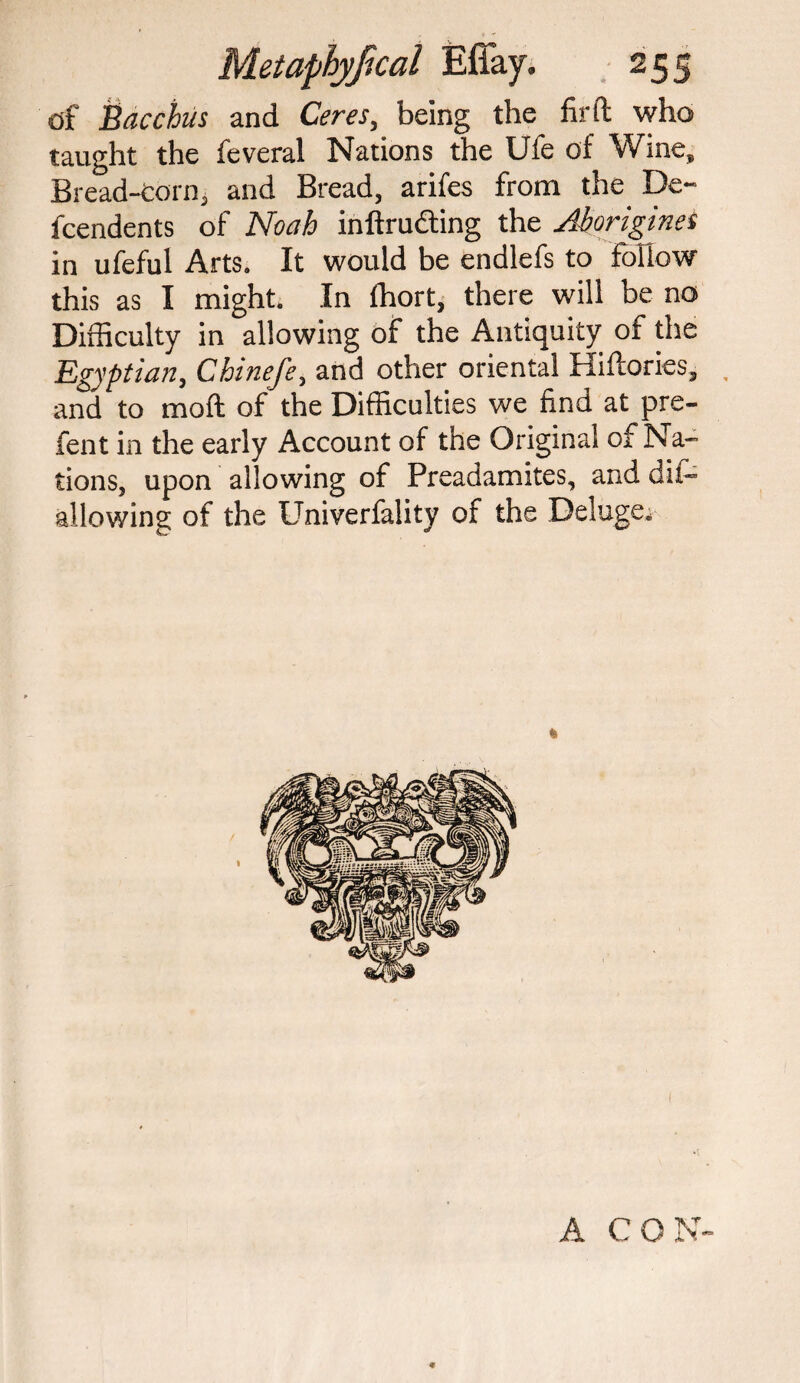 df Bacchus and Ceres, being the firft who taught the feveral Nations the Ufe of Wine, Bread-corn, and Bread, arifes from the De- fcendents of Noah intruding the Aborigines in ufeful Arts. It would be endlefs to follow this as I might. In Ihort, there will be no Difficulty in allowing of the Antiquity of the Egyptian, Chinefe, and other oriental Hiftories, and to moft of the Difficulties we find at pre- fent in the early Account of the Original of Na¬ tions, upon allowing of Preadamites, and dif— allowing of the Univerfality of the Deluge. A CON *