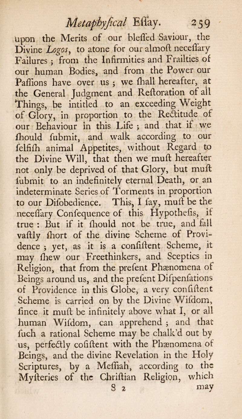 upon the Merits of our blefled Saviour, the Divine Logos, to atone for our almoft neceflary Failures ; from the Infirmities and Frailties of our human Bodies, and from the Power our Paffions have over us ; we fhall hereafter, at the General Judgment and Reftoration of all Things, be intitled to an exceeding Weight of Glory, in proportion to the Redtitude of our Behaviour in this Life ; and that if we lhould fubmit, and walk according to our felfifh animal Appetites, without Regard to the Divine Will, that then we mu ft hereafter not only be deprived of that Glory, but muft fubmit to an indefinitely eternal Death, or an indeterminate Series of Torments in proportion to our Difobedience. This, I lay, muft be the neceflary Confequence of this Hypothefis, if true : But if it fhould not be true, and fall vaftly fhort of the divine Scheme of Provi¬ dence ; yet, as it is a confident Scheme, it may fhew our Freethinkers, and Sceptics in Religion, that from the prefent Phenomena of Beings around us, and the prefent Difpenfations of Providence in this Globe, a very confident Scheme is carried on by the Divine Wifdom, fince it muft be infinitely above what I, or all human Wifdom, can apprehend ; and that fuch a rational Scheme may be chalk’d out by us, perfectly cofiftent with the Phenomena of Beings, and the divine Revelation in the Holy Scriptures, by a Meffiah, according to the Myfteries of the Chriftian Religion, which S 2 may