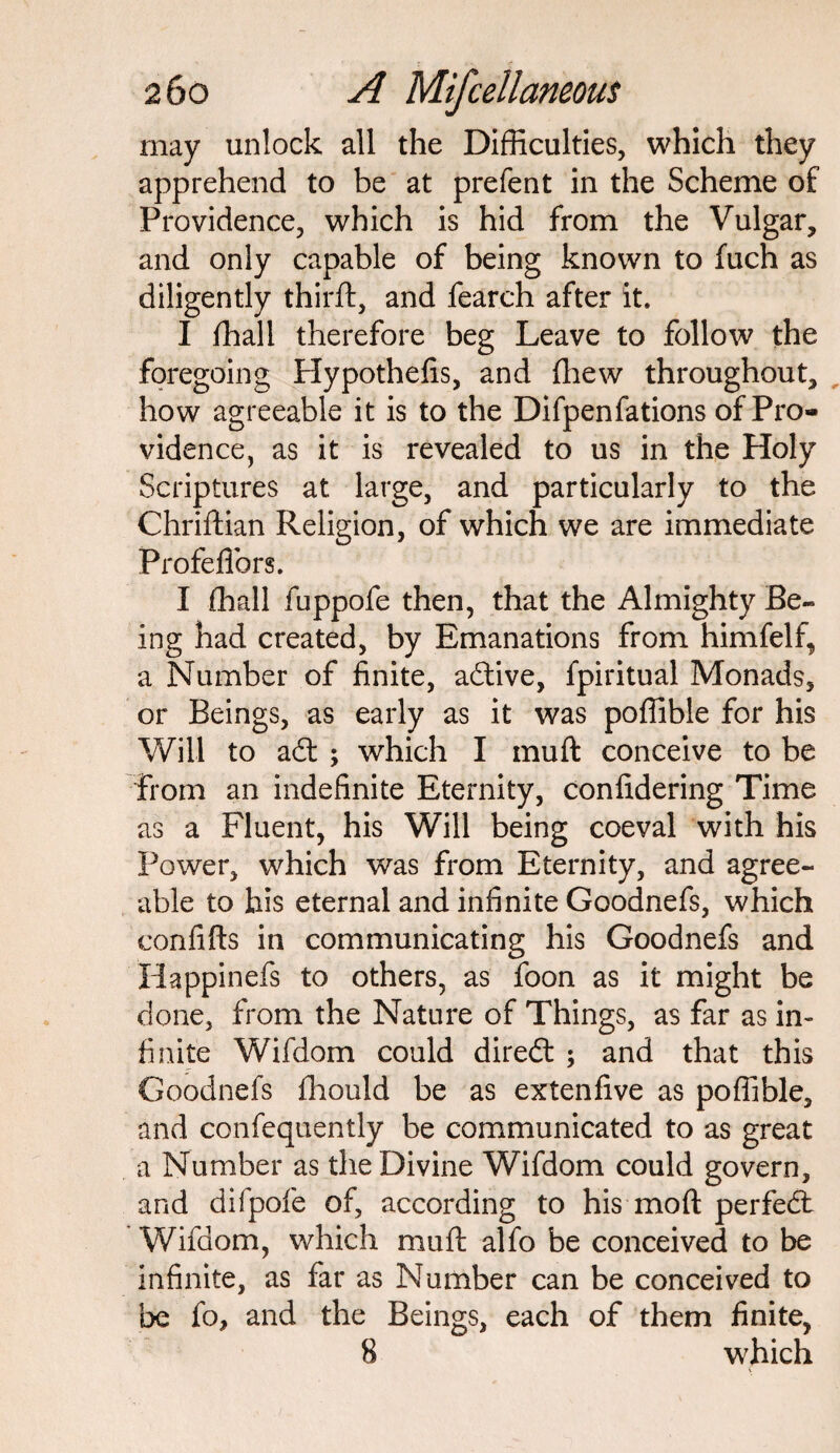 may unlock all the Difficulties, which they apprehend to be at prefent in the Scheme of Providence, which is hid from the Vulgar, and only capable of being known to fuch as diligently third, and fearch after it. I ffiall therefore beg Leave to follow the foregoing Hypothefis, and (hew throughout, how agreeable it is to the Difpenfations of Pro¬ vidence, as it is revealed to us in the Holy Scriptures at large, and particularly to the Chriftian Religion, of which we are immediate Profefihrs. I ffiall fuppofe then, that the Almighty Be- ing had created, by Emanations from himfelf, a Number of finite, adtive, fpiritual Monads, or Beings, as early as it was poffible for his Will to ad: ; which I muft conceive to be from an indefinite Eternity, confidering Time as a Fluent, his Will being coeval with his Power, which was from Eternity, and agree¬ able to his eternal and infinite Goodnefs, which confifts in communicating his Goodnefs and Happinefs to others, as foon as it might be done, from the Nature of Things, as far as in¬ finite Wifdom could dired: ; and that this Goodnefs ffiould be as extenfive as poffible, and confequently be communicated to as great a Number as the Divine Wifdom could govern, and difpofe of, according to his mod perfed: Wifdom, which muft alfo be conceived to be infinite, as far as Number can be conceived to be fo, and the Beings, each of them finite, 8 which