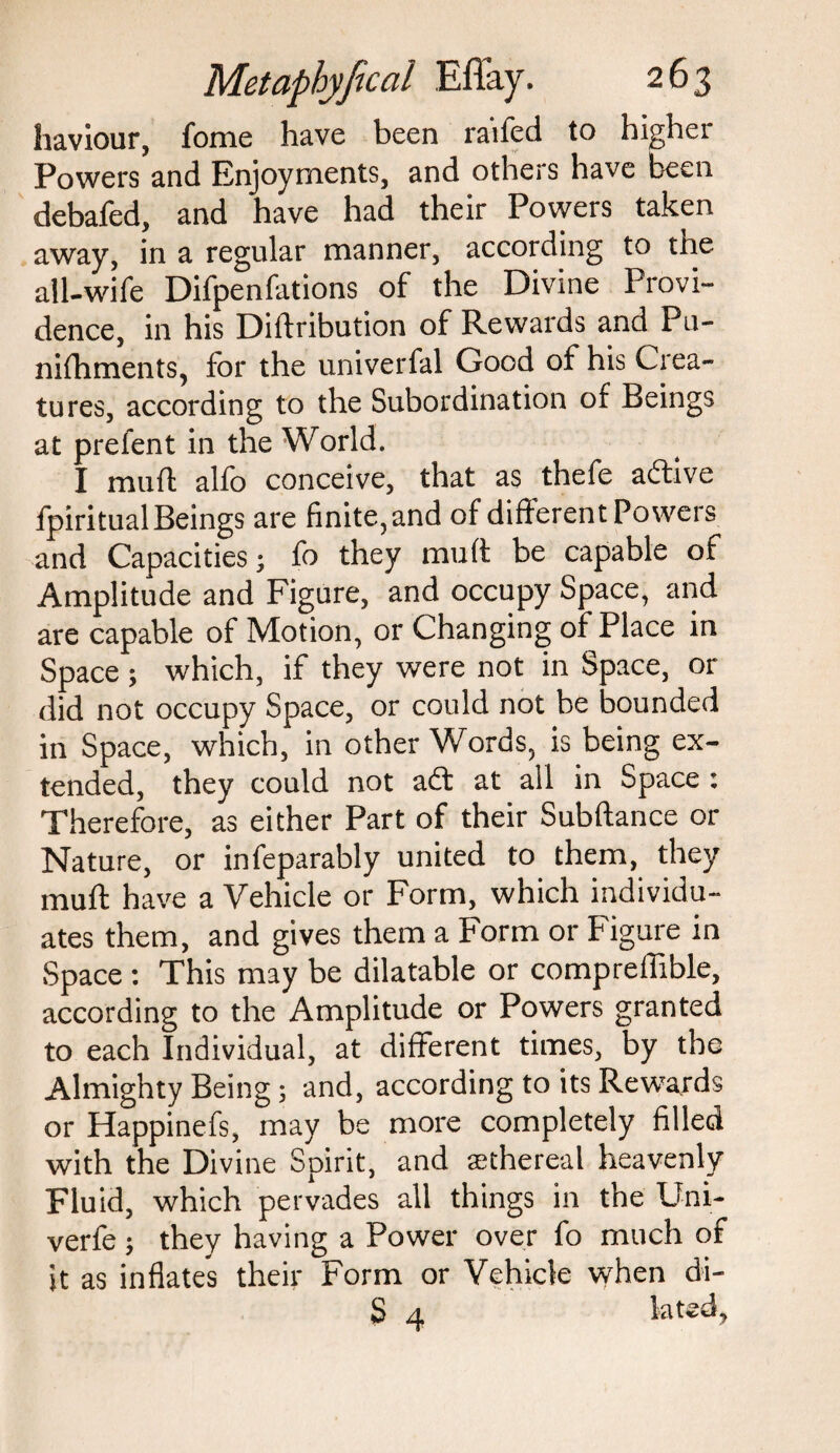 haviour, fome have been raifed to higher Powers and Enjoyments, and others have been debafed, and have had their Powers taken away, in a regular manner, according to the all-wife Difpenfations of the Divine Provi¬ dence, in his Didribution of Rewards and Pu- nifhments, for the univerfal Good of his Crea¬ tures, according to the Subordination of Beings at prefent in the World. I mud alfo conceive, that as thefe active fpiritualBeings are finite, and of different Powers and Capacities; fo they mud be capable of Amplitude and Figure, and occupy Space, and are capable of Motion, or Changing of Place in Space ; which, if they were not in Space, or did not occupy Space, or could not be bounded in Space, which, in other Words, is being ex¬ tended, they could not adt at all in Space : Therefore, as either Part of their Subdance or Nature, or infeparably united to them, they mud have a Vehicle or Form, which individu¬ ates them, and gives them a Form or Figure in Space : This may be dilatable or compreffible, according to the Amplitude or Powers granted to each Individual, at different times, by the Almighty Being; and, according to its Rewards or Happinefs, may be more completely filled with the Divine Spirit, and sethereal heavenly Fluid, which pervades all things in the Uni- verfe; they having a Power over fo much of it as inflates their Form or Vehicle when di- S 4 la ted.