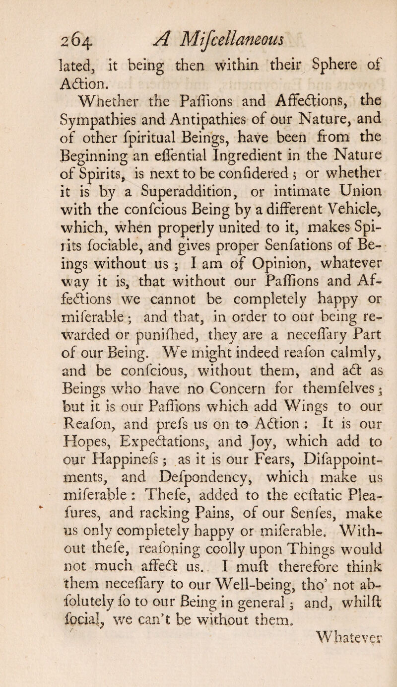 lated, it being then within their Sphere of Action. Whether the Pafiions and Affedtions, the Sympathies and Antipathies of our Nature, and of other fpiritual Beings, have been from the Beginning an effential Ingredient in the Nature of Spirits, is next to be confidered 5 or whether it is by a Superaddition, or intimate Union with the confcious Being by a different Vehicle, which, when properly united to it, makes Spi¬ rits fociable, and gives proper Senfations of Be¬ ings without us ; I am of Opinion, whatever way it is, that without our Pafiions and Af¬ fections we cannot be completely happy or miferable ; and that, in order to our being re¬ warded or punifhed, they are a neceffary Part of our Being. We might indeed reafon calmly, and be confcious, without them, and act as Beings who have no Concern for themfelves * but it is our Pafiions which add Wings to our Reafon, and prefs us on to Adtion : It is our Elopes, Expectations, and Joy, which add to our Happinefs; as it is our Fears, Difappoint- ments, and Defpondency, which make us miferable: Thefe, added to the ecftatic Plea- lures, and racking Pains, of our Senfes, make us only completely happy or miferable. With¬ out thefe, reafoning coolly upon Things would not much affect us. I muft therefore think them neceffary to our Well-being, tho5 not ab- folutely fo to our Being in general * and, whilft focial^ we can’t be without them. Whatever