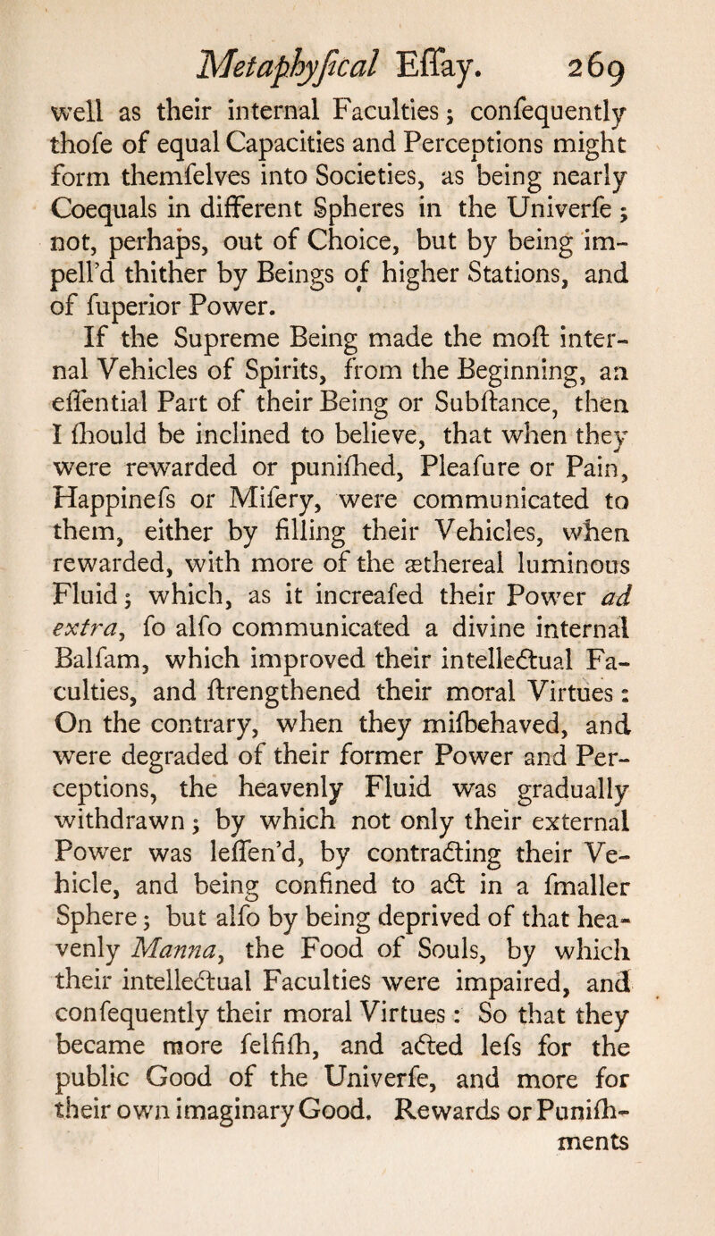 well as their internal Faculties; confequently thofe of equal Capacities and Perceptions might form themfelves into Societies, as being nearly Coequals in different Spheres in the Univerfe; not, perhaps, out of Choice, but by being im¬ ped'd thither by Beings of higher Stations, and of fuperior Power. If the Supreme Being made the mod inter¬ nal Vehicles of Spirits, from the Beginning, an effential Part of their Being or Subftance, then I fhould be inclined to believe, that when they were rewarded or punifhed, Pleafure or Pain, Happinefs or Mifery, were communicated to them, either by filling their Vehicles, when rewarded, with more of the aethereal luminous Fluid 5 which, as it increafed their Power ad extra, fo alfo communicated a divine internal Balfam, which improved their intellectual Fa¬ culties, and flrengthened their moral Virtues: On the contrary, when they mifbehaved, and were degraded of their former Power and Per¬ ceptions, the heavenly Fluid was gradually withdrawn $ by which not only their external Power was leffen’d, by contracting their Ve¬ hicle, and being confined to aCt in a fmaller Sphere $ but alfo by being deprived of that hea¬ venly Manna, the Food of Souls, by which their intellectual Faculties were impaired, and confequently their moral Virtues: So that they became more felfifh, and aCted lefs for the public Good of the Univerfe, and more for their own imaginary Good. Rewards or Punifh- ments