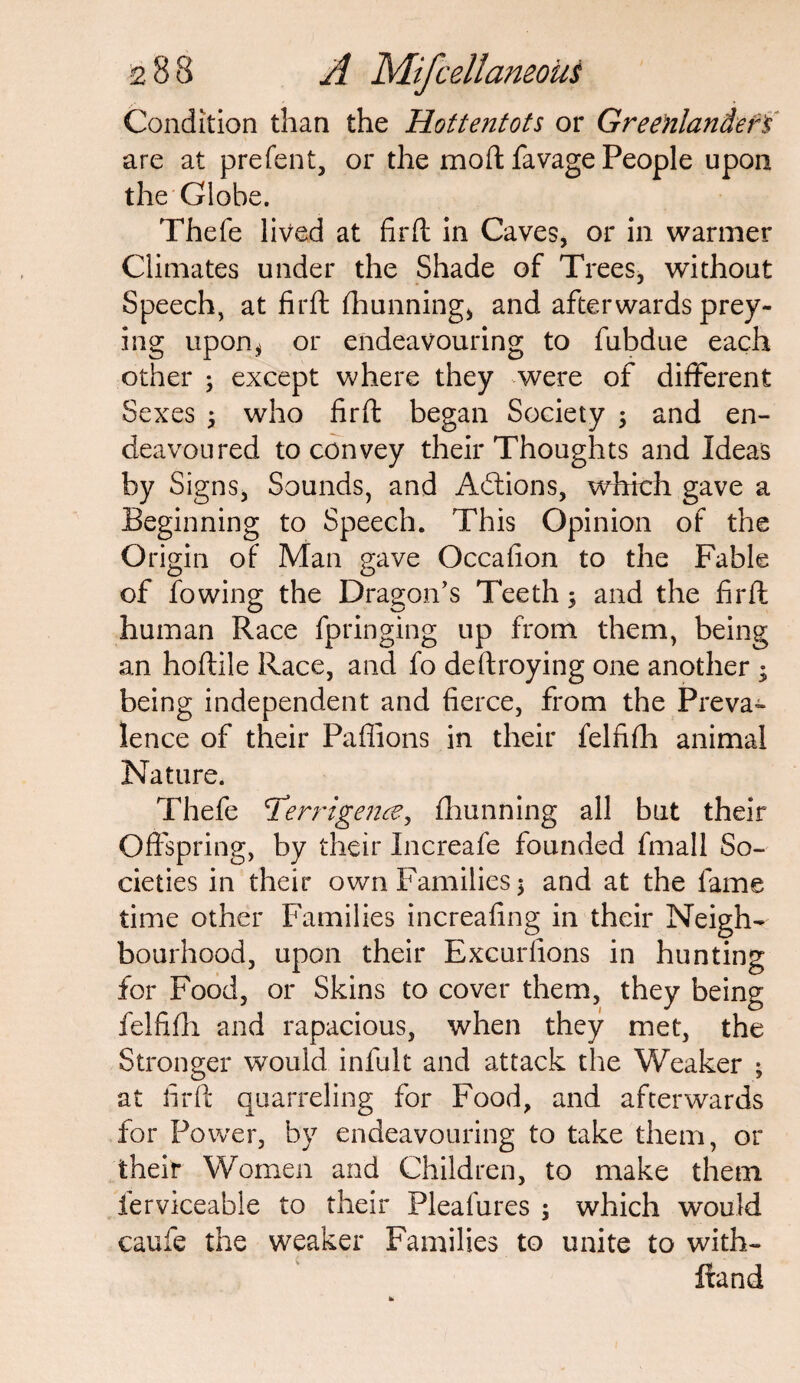 Condition than the Hottentots or Greenlander's are at prefent, or the moll: favage People upon the Globe. Thefe lived at firft in Caves, or in warmer Climates under the Shade of Trees, without Speech, at firft fhunning, and afterwards prey¬ ing upon* or endeavouring to fubdue each other ; except where they were of different Sexes 3 who firft began Society ; and en¬ deavoured to convey their Thoughts and Ideas by Signs, Sounds, and Adtions, which gave a Beginning to Speech. This Opinion of the Origin of Man gave Occafion to the Fable of fowing the Dragon’s Teeth; and the firft human Race fpringing up from them, being an hoftile Race, and fo deftroying one another j being independent and fierce, from the Preva¬ lence of their Pafiions in their felfifh animal Nature. Thefe 7'’errigence, fhunning all but their Offspring, by their Increafe founded fmall So¬ cieties in their own Families 5 and at the fame time other Families increafing in their Neigh¬ bourhood, upon their Excurfions in hunting for Food, or Skins to cover them, they being felfifh and rapacious, when they met, the Stronger would infult and attack the Weaker ; at firft quarreling for Food, and afterwards for Power, by endeavouring to take them, or their Women and Children, to make them ierviceabie to their Pleafures ; which would caufe the weaker Families to unite to with- ftand