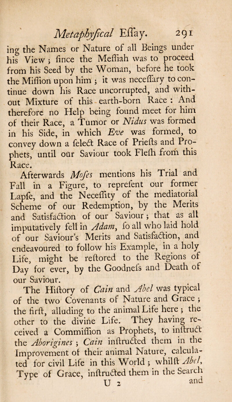 ing the Names or Nature of all Beings under his View ; fince the Meffiah was to proceed from his Seed by the Woman, before he took the Miffion upon him ; it was neceffary to con¬ tinue down his Race uncorrupted, and with¬ out Mixture of this earth-born Race : And therefore no Help being found meet for him of their Race, a Tumor or Nidus was formed in his Side, in which Eve was formed, to convey down a feledt Race of Priefts and Pro¬ phets, until our Saviour took Flefh from this Race. Afterwards Mofes mentions his Trial and Fall in a F igure, to reprefent our former Lapfe, and the Neceffity of the mediatorial Scheme of our Redemption, by the Merits and Satisfaction of our Saviour; that as all imputatively fell in Adam, fo all who laid hold of our Saviour’s Merits and Satisfaction, and endeavoured to follow his Example, in a holy Life, might be reftored to the Regions of Day for ever, by the Goodneis and Death of our Saviour. The Hiftory of Cam and Abel was typical of the two Covenants of Nature and Grace ; the firft, alluding to the animal Life here ; the other to the divine Life. They having re¬ ceived a Commiffion as Prophets, to inftrudt the Aborigines ; Cain inftrudted them in the Improvement of their animal Nature, calcula¬ ted for civil Life in this World ; whilft Abel, Type of Grace, inftrudfed them in the Search U 2 and