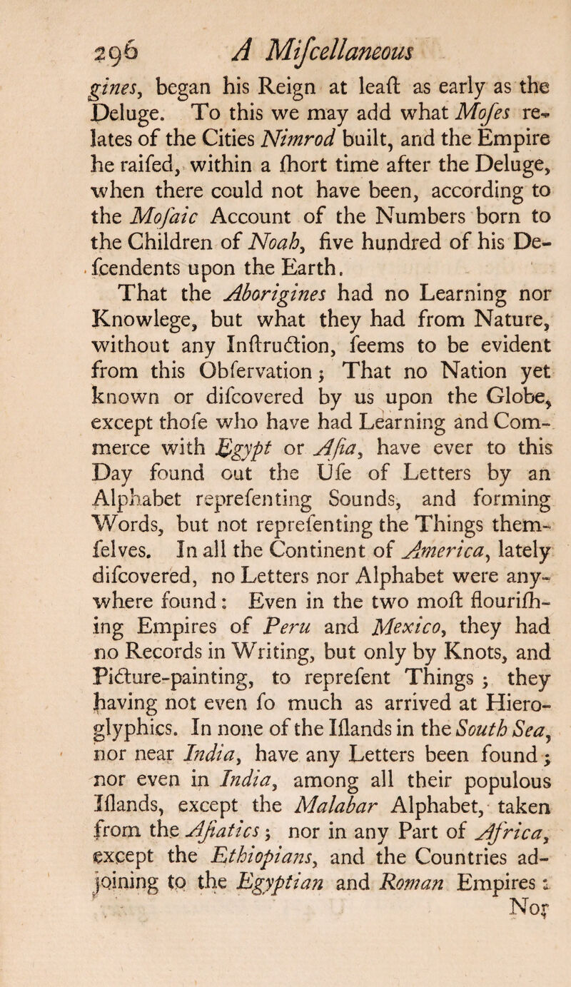 gineSj began his Reign at lead as early as the Deluge. To this we may add what Mofes re¬ lates of the Cities Nimrod built, and the Empire he raifed, within a fhort time after the Deluge, when there could not have been, according to the Mofaic Account of the Numbers born to the Children of Noah, five hundred of his De¬ pendents upon the Earth. That the Aborigines had no Learning nor Knowlege, but what they had from Nature, without any Xnftru&ion, feems to be evident from this Obfervation $ That no Nation yet known or difcovered by us upon the Globe, except thole who have had Learning and Com¬ merce with Egypt or Afia, have ever to this Day found out the Ufe of Letters by an Alphabet reprefen ting Sounds, and forming Words, but not reprelenting the Things them- felves. In all the Continent of America, lately difcovered, no Letters nor Alphabet were any¬ where found: Even in the two moft flourifh- ing Empires of Peru and Mexico, they had no Records in Writing, but only by Knots, and Pidture-painting, to reprefent Things ; they |iaving not even fo much as arrived at Hiero¬ glyphics. In none of the Iflands in the South Sea, nor near India, have any Letters been found ; nor even in India, among all their populous Iflands, except the Malabar Alphabet, taken from the AJiatics; nor in any Part of Africa, except the Ethiopians, and the Countries ad¬ joining to the Egyptian and Roman Empires s.