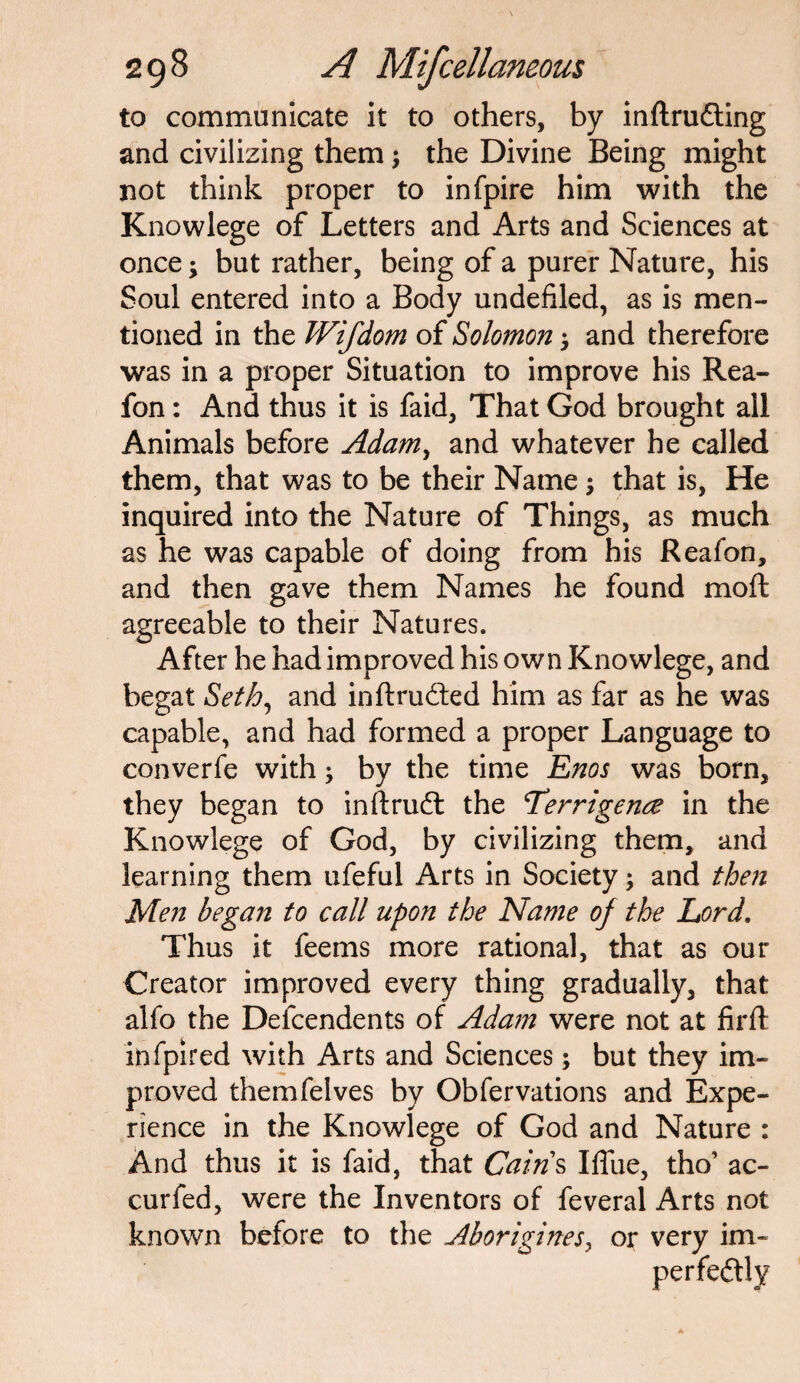 to communicate it to others, by inftrudting and civilizing them; the Divine Being might not think proper to infpire him with the Knowlege of Letters and Arts and Sciences at once; but rather, being of a purer Nature, his Soul entered into a Body undefiled, as is men¬ tioned in the Wifdom of Solomon and therefore was in a proper Situation to improve his Rea- fon: And thus it is faid, That God brought all Animals before Adam, and whatever he called them, that was to be their Name $ that is, He inquired into the Nature of Things, as much as he was capable of doing from his Reafon, and then gave them Names he found moft agreeable to their Natures. After he had improved his own Knowlege, and begat Seth, and in ft runted him as far as he was capable, and had formed a proper Language to converfe with; by the time Enos was born, they began to inftrufl: the Terrigence in the Knowlege of God, by civilizing them, and learning them ufeful Arts in Society; and then Men began to call upon the Name of the Lord. Thus it feems more rational, that as our Creator improved every thing gradually, that alfo the Dependents of Adam were not at firft infpired with Arts and Sciences; but they im¬ proved themfelves by Obfervations and Expe¬ rience in the Knowlege of God and Nature : And thus it is faid, that Cains Iffue, tho’ ac- curfed, were the Inventors of feveral Arts not known before to the Aborigines, or very im¬ perfectly