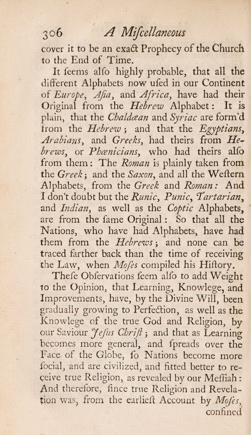 cover it to be an exaCt Prophecy of the Church to the End of Time. It feems alfo highly probable, that all the different Alphabets now ufed in our Continent of Europe, Ajia, and Africa, have had their Original from the Hebrew Alphabet: It is plain, that the Chaldcean and Syriac are form’d from the Hebrew; and that the Egyptians, Arabians, and Greeks, had theirs from He¬ brews, or 'Phoenicians, who had theirs alfo from them: The Roman is plainly taken from the Greek; and the Saxon, and all the Welfem Alphabets, from the Greek and Roman: And I don’t doubt but the Runic, Punic, Tartarian, and Indian, as well as the Coptic Alphabets^ are from the fame Original : So that all the Nations, who have had Alphabets, have had them from, the Hebrews; and none can be traced farther back than the time of receiving the Law, when Mofes compiled his Hiftory. Thefe Obfervations feem alfo to add Weight to the Opinion, that Learning, Knowlege, and Improvements, have, by the Divine Will, been gradually growing to Perfection, as well as the Knowlege of the true God and Religion, by our Saviour Jefus Chriji ; and that as Learning becomes more general, and fpreads over the Face of the Globe, lb Nations become more ibcial, and are civilized, and fitted better to re¬ ceive true Religion, as revealed by our Meffiah : And therefore, lince true Religion and Revela¬ tion was; from the earlieft Account by Mofes, confined