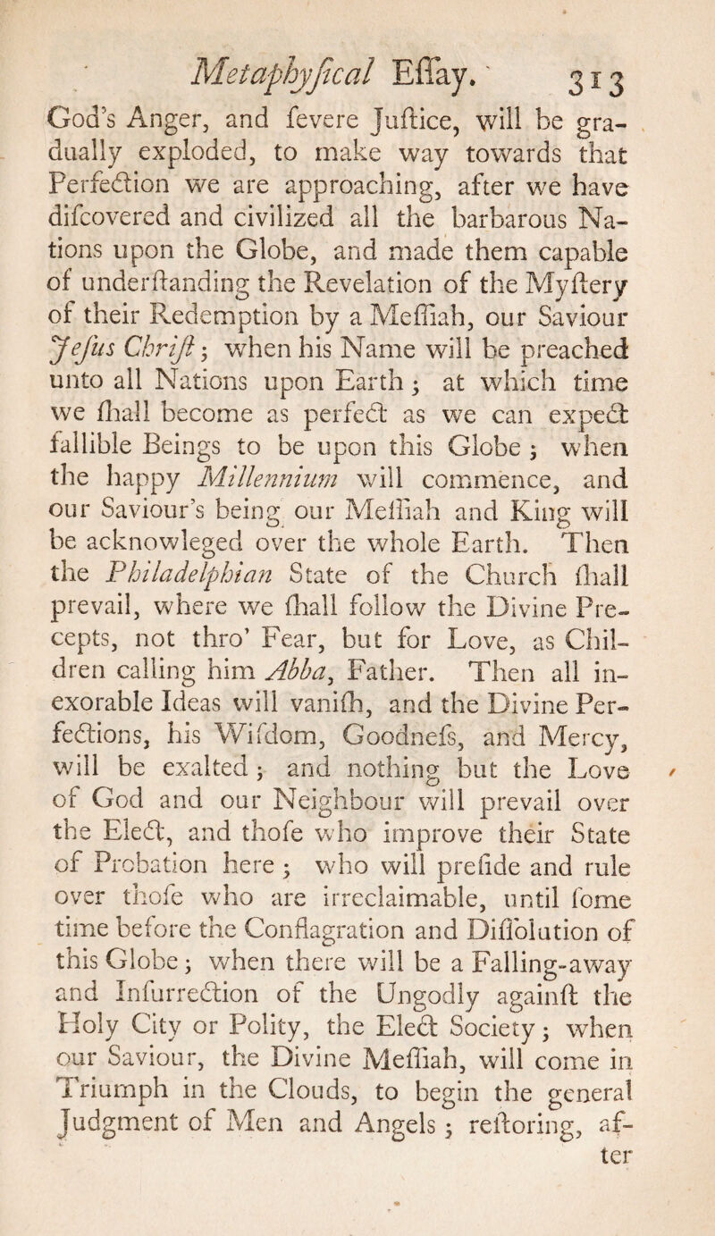 God’s Anger, and fevere Juftice, will be gra¬ dually exploded, to make way towards that Perfedion we are approaching, after we have difcovered and civilized all the barbarous Na¬ tions upon the Globe, and made them capable of underftanding the Revelation of the Myflery of their Redemption by a Meffiah, our Saviour Jefus Cbrijt; v/hen his Name will be preached unto all Nations upon Earth • at which time we (hall become as perfed as we can exped fallible Beings to be upon this Globe ; when the happy Millennium will commence, and our Saviour’s being our Meffiah and King will be acknowleged over the whole Earth. Then the Philadelphian State of the Church {hall prevail, where we (hall follow the Divine Pre¬ cepts, not thro’ Fear, but for Love, as Chil¬ dren calling him Abba, Father. Then all in¬ exorable Ideas will vanifh, and the Divine Per- fedions, his Wifdom, Goodnefs, and Mercy, will be exalted 5 and nothing but the Love of God and our Neighbour will prevail over the Fled, and thofe who improve their State of Probation here ; who will prefide and rule over thofe who are irreclaimable, until fome time before the Conflagration and Diffolution of this Globe; when there will be a Falling-away and Infurredion of the Ungodly againft the Holy City or Polity, the Elect Society; when our Saviour, the Divine Meffiah, will come in Triumph in the Clouds, to begin the general Judgment of Men and Angels$ reftoring, af-