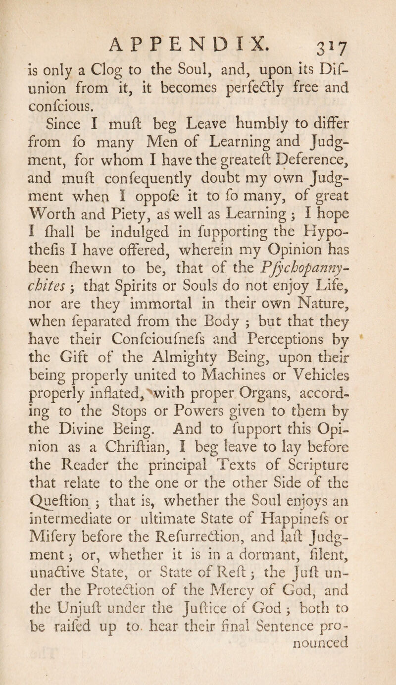 is only a Clog to the Soul, and, upon its Dif- union from it, it becomes perfectly free and confcious. Since I muft beg Leave humbly to differ from fo many Men of Learning and Judg¬ ment, for whom I have the greatefl Deference, and muff confequently doubt my own Judg¬ ment when 1 oppofe it to fo many, of great Worth and Piety, as well as Learning 3 I hope I fhall be indulged in fupporting the Hypo- thelis I have offered, wherein my Opinion has been fhewn to be, that of the Pfychopanny- chites 3 that Spirits or Souls do not enjoy Life, nor are they immortal in their own Nature, when feparated from the Body 5 but that they have their Confcioufnefs and Perceptions by the Gift of the Almighty Being, upon their being properly united to Machines or Vehicles properly inflated D-whh proper Organs, accord¬ ing to the Stops or Powers given to them by the Divine Being, And to fupport this Opi¬ nion as a Chriftian, I beg leave to lay before the Reader the principal Texts of Scripture that relate to the one or the other Side of the Queftion 5 that is, whether the Soul enjoys an intermediate or ultimate State of Happinefs or Mifery before the RefurreCtion, and faff Judg¬ ment 3 or, whether it is in a dormant, filent, unaCtive State, or State of Reft 3 the Juft un¬ der the Protection of the Mercy of God, and the Unjuft under the Juftice of God 3 both to be raifed up to. hear their final Sentence pro¬ nounced