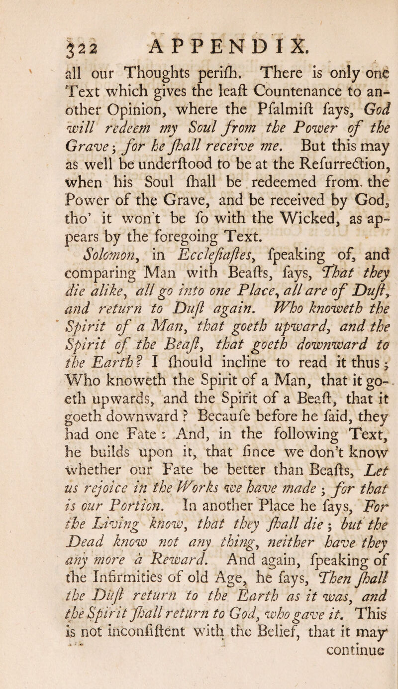 all our Thoughts perifh. There is only one Text which gives the lead Countenance to an¬ other Opinion, where the Pfalmift fays, God will redeem my Soul jrom the Power of the Grave; for he Jhall receive me. But this may as well be underftood to be at the Refurredtion, when his Soul fhall be redeemed from, the Power of the Grave, and be received by God, tho’ it won’t be fo with the Wicked, as ap¬ pears by the foregoing Text. Solomon, in Ecclefaftes, fpeaking of, and comparing Man with Beads, fays, Fhat they die alike, all go into one Place7 all are of Dufy and return to Dujl again. Who knoweth the Spirit of a Man, that goeth upward, and the Spirit of the Beaf, that goeth downward to the Earth? I (hould incline to read it thus -y Who knoweth the Spirit of a Man, that it go¬ eth upwards, and the Spirit of a Bead, that it goeth downward ? Becaufe before he faid, they had one Fate : And, in the following Text, he builds upon it, that hnce we don’t know whether our Fate be better than Beads, Let us rejoice in the. Works we have made -y for that is our Portion. In another Place he fays, For the Living know, that they jhall die 5 but the Dead know not any thing, neither have they any more a Reward. And again, fpeaking of the Infirmities of old Age, he fays, Then fhall the Dufl return to the Earth as it was, and the Spirit fall return to God, who gave it. This is not inconfiftent with the Belief, that it may continue