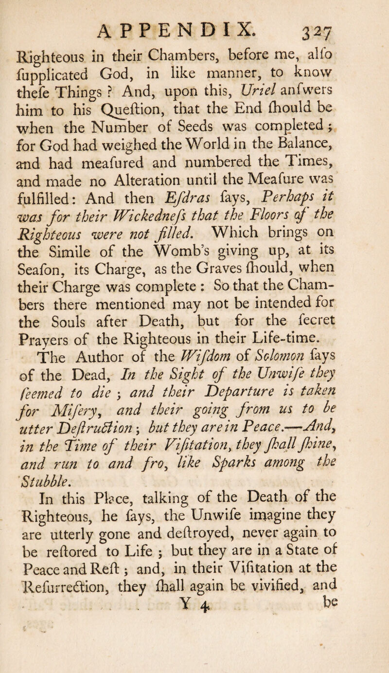 Righteous in their Chambers, before me, alfo fupplicated God, in like manner, to know thefe Things ? And, upon this, Uriel anfwers him to his Queftion, that the End fhould be when the Number of Seeds was completed; for God had weighed the World in the Balance, and had meafured and numbered the Times, and made no Alteration until the Meafure was fulfilled: And then Efdras fays, Perhaps it was for their Wickednefs that the Floors of the Righteous were not filled. Which brings on the Simile of the Womb’s giving up, at its Seafon, its Charge, as the Graves {hould, when their Charge was complete : So that the Cham¬ bers there mentioned may not be intended for the Souls after Death, but for the fecret Prayers of the Righteous in their Life-time. The Author of the Wifdom of Solomon fays of the Dead, In the Sight of the Unwife they feemed to die ; and their Departure is taken for Mifery, and their going from us to be utter DeftruSlion; but they are in Peace.—And, in the Time of their Vifitation, they Jkall Jkine, and run to and fro, like Sparks among the Stubble. In this Place, talking of the Death of the Righteous, he fays, the Unwife imagine they are utterly gone and deftroyed, never again to be reftored to Life ; but they are in a State of Peace and Reft ; and, in their Vifitation at the Refurredfion, they (hall again be vivified, and Y + be