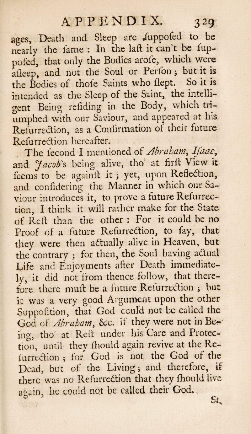 ages, Death and Sleep are /uppofed to be nearly the lame : In the laft it can’t be fup- po fed, that only the Bodies arole, which were alleep, and not the Soul or Perfon; but it is the Bodies of thofe Saints who flept. So it is intended as the Sleep of the Saint, the intelli¬ gent Being redding in the Body, which tri¬ umphed with our Saviour, and appeared at his Refurrebtion, as a Confirmation 01 their future Refurrebtion hereafter. The fecond I mentioned of Abraham, IJ'aac, and Jacob's being alive, tho’ at firft View it feems to be againft it ; yet, upon Reflebtion, and confidering the Manner in which our Sa¬ viour introduces it, to prove a future Refurrec- tion, I think it will rather make for the State of Reft than the other : For it could be no Proof of a future Refurrebtion, to fay, that they were then abtually alive in Heaven, but the contrary ; for then, the Soul having abtual Life and Enjoyments after Death immediate¬ ly, it did not from thence follow, that there¬ fore there muft be a future Refurrebtion ; but it was a very good Argument upon the other Suppofition, that God could not be called the God of Abraham, See. if they were not in Be¬ ing, tho’ at Reft under his Care and Protec¬ tion, until they Ihould again revive at the Re- furredtion ; for God is not tne God of the Dead, but of the Living; and therefore, if there was no Refurrebtion that they fhould live again, he could not be called their God. 0 SC