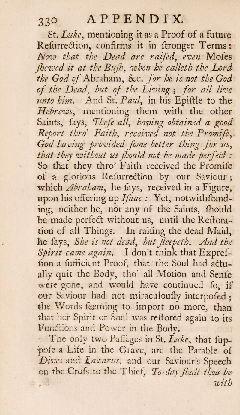 St. Luke, mentioning it as a Proof of a future Refurredtion, confirms it in ftronger Terms: Now that the Dead are raifed, even Mofes Jhewed it at the Bufh, when he calleth the Lord the God of Abraham, &c. for he is not the God of the Dead, but of the Living; for all live unto him. And St. Paul, in his Epiftle to the Hebrews, mentioning them with the other Saints, fays, Thefe all, having obtained a good Report thro’ Faith, received not the Promife, God having provided fome better thing for us, that they without us f houId not be made perfedl: So that they thro’ Faith received the Promife of a glorious Refurredtion by our Saviour; which Abraham, he fays, received in a Figure, upon his offering up Ifaac: Yet, notwithftand- ing, neither he, nor any of the Saints, fhould be made perfedt without us, until the Reftora- tion of all Things. In railing the dead Maid, he fays, She is not dead, but feepeth. And the Spirit came again. I don’t think that Expref- fion a fufficient Proof, that the Soul had adtu- ally quit the Body, tho’ all Motion and Senfe were gone, and would have continued Co, if our Saviour had not miraculoufly interpofed; the Words deeming to import no more, than that hex Spirit or Soul was refiored again to its Pundtions and Power in the Body. The only two PalTages in St. Luke, that fup- -pofc a Life in the Grave, are the Parable of Dives and Lazarus, and our Saviour’s Speech on the Crofs to the Thief, Do-day fait thou be „ with