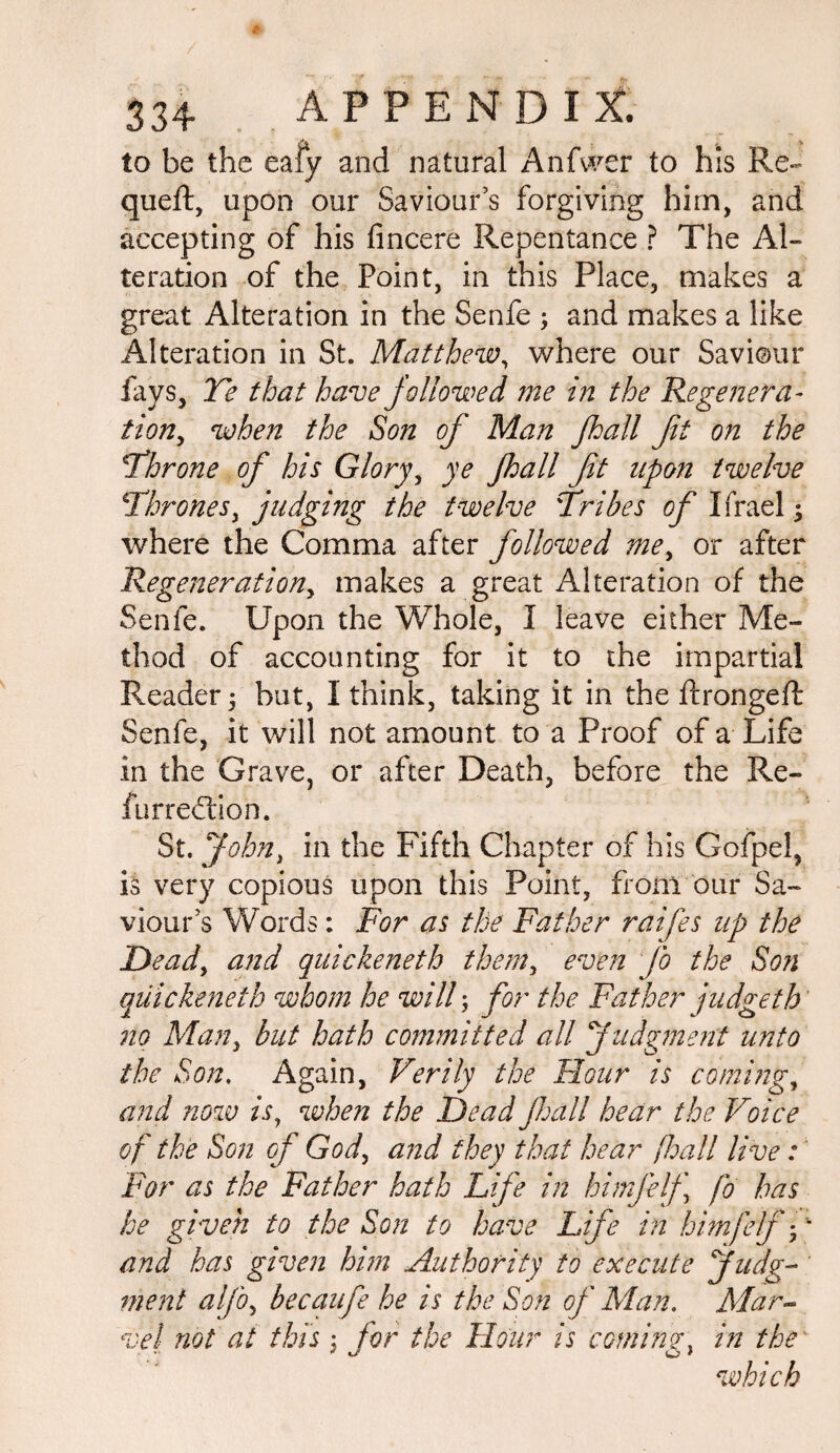 to be the eafy and natural Anfwer to his Re- queft, upon our Saviour’s forgiving him, and accepting of his fincere Repentance ? The Al¬ teration of the Point, in this Place, makes a great Alteration in the Senfe ; and makes a like Alteration in St. Matthew, where our Saviour fays, Te that have followed me in the Regenera¬ tion, when the Son of Man fhall fit on the \Throne of his Glory, ye fhall fit upon twelve \'Thrones, judging the twelve Tribes of Ifrael; where the Comma after followed me, or after Regeneration, makes a great Alteration of the Senfe. Upon the Whole, I leave either Me¬ thod of accounting for it to the impartial Reader \ but, I think, taking it in the ftrongeft Senfe, it will not amount to a Proof of a Life in the Grave, or after Death, before the Re- furrecTon. St. John, in the Fifth Chapter of his Gofpel, is very copious upon this Point, from our Sa¬ viour’s Words: For as the Father raifes up the Dead, and quickeneth them, even fo the Son qiiickeneth whom he will; for the Father judgeth 7io Man, but hath committed all Judgment unto the Son. Again, Verily the Hour is coming, and now is, when the Dead fall hear the Voice of the Son of God, and they that hear fhall live: For as the Father hath Life in himjelf fo has he given to the Son to have Life in himfelf-p and has given him Authority to execute Judg¬ ment alfo, becaufe he is the Son of Man. Mar¬ vel not at this \ for the Hour is comings in the' which