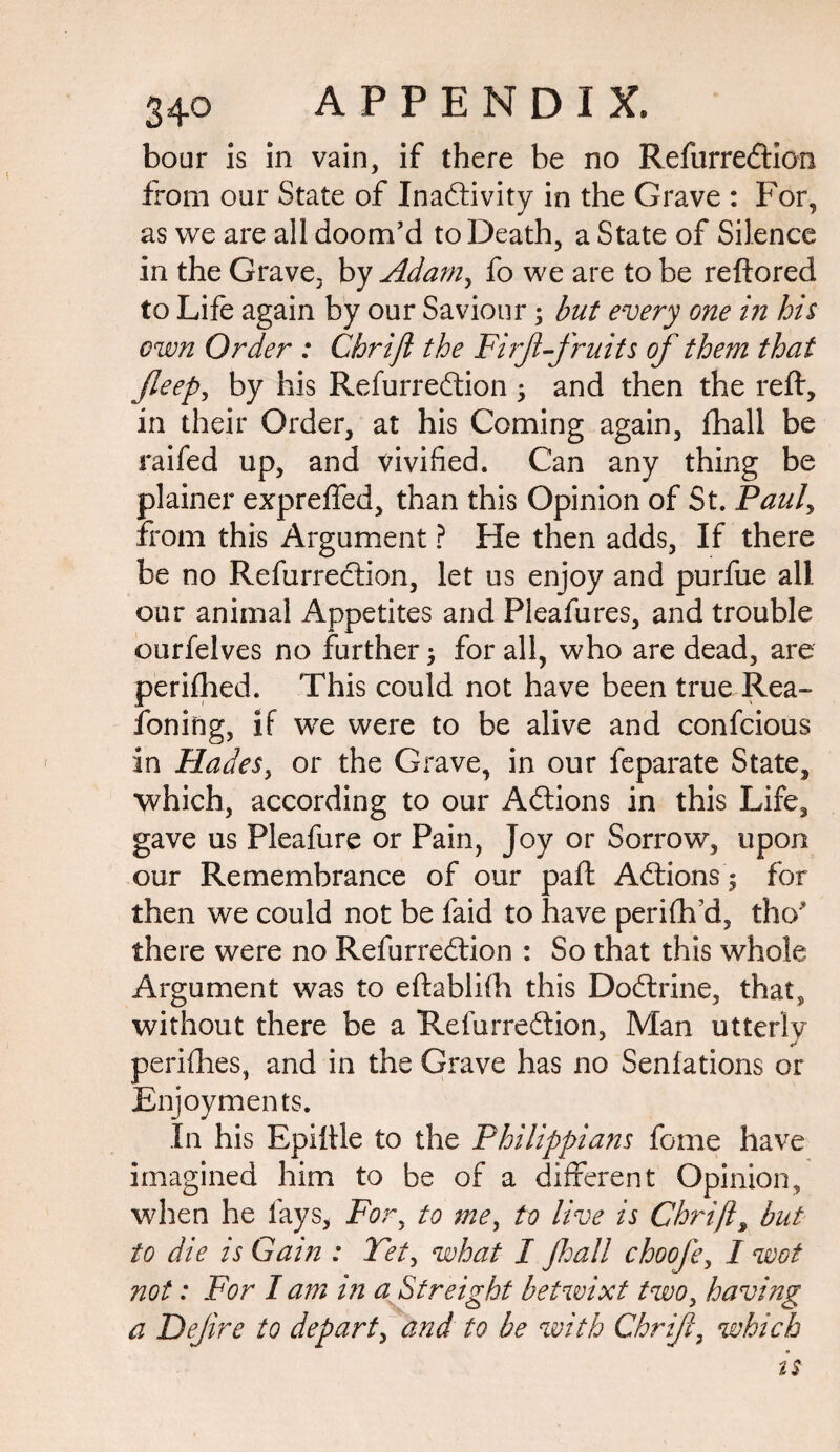 boar is in vain, if there be no Refurredtion from oar State of Inactivity in the Grave : For, as we are all doom’d to Death, a State of Silence in the Grave, by Adarny fo we are to be reftored to Life again by our Saviour; but every one in his cwn Order : Chrift the Firf-fruits of them that Jleep, by his Refurredtion y and then the reft, in their Order, at his Coming again, ftiall be railed up, and vivified. Can any thing be plainer expreffed, than this Opinion of St. Pauly from this Argument ? He then adds, If there be no Refurredtion, let us enjoy and purfue all our animal Appetites and Pleafures, and trouble ourfelves no further for all, who are dead, are perifhed. This could not have been true Rea- foning, if we were to be alive and confcious in Hades, or the Grave, in our feparate State, which, according to our Actions in this Life, gave us Pleafure or Pain, Joy or Sorrow, upon our Remembrance of our paft Actions 5 for then we could not be faid to have perifh'd, tho* there were no Refurredtion : So that this whole Argument was to eftablifh this Dodtrine, that, without there be a Refurredtion, Man utterly perifhes, and in the Grave has no Senfations or Enjoyments. In his Bpiftle to the Philippians fome have imagined him to be of a different Opinion, when he lays, Fory to mey to live is Chrift, but to die is Gain : Tety what I Jhall choofe, I wot not: For I am in a Streighf betwixt twoy having a Dejire to depart, and to be with Chrify which