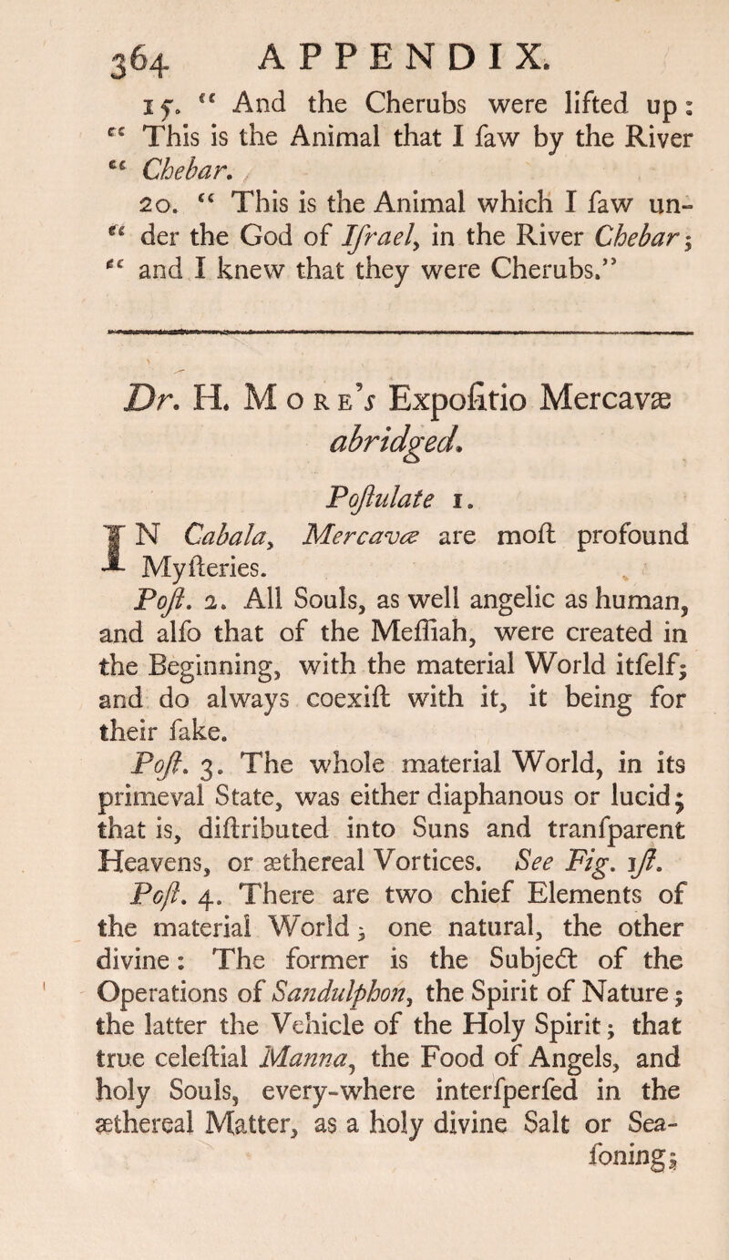 if. i€ And the Cherubs were lifted up: cc This is the Animal that I faw by the River Che bar. , 20. cc This is the Animal which I faw un- der the God of Ifrael> in the River Chebar; *c and I knew that they were Cherubs.’* Dr. H. MoreV Expofitio Mercavas abridged. Poftulate l IN Cabala, Mercavce are molt profound Myileries. Pojl. 2. All Souls, as well angelic as human, and alfo that of the Meffiah, were created in the Beginning, with the material World itfelf* and do always coexift with it, it being for their fake. Pojl. 3. The whole material World, in its primeval State, was either diaphanous or lucid; that is, diftributed into Suns and tranfparent Heavens, or sethereal Vortices. See Fig. 1ft. Pojl. 4. There are two chief Elements of the material World 3 one natural, the other divine: The former is the Subject of the Operations of Sandulphon, the Spirit of Nature; the latter the Vehicle of the Holy Spirit; that true celeftial Manna, the Food of Angels, and holy Souls, every-where interfperfed in the sethereal Matter, as a holy divine Salt or Sea¬ soning*