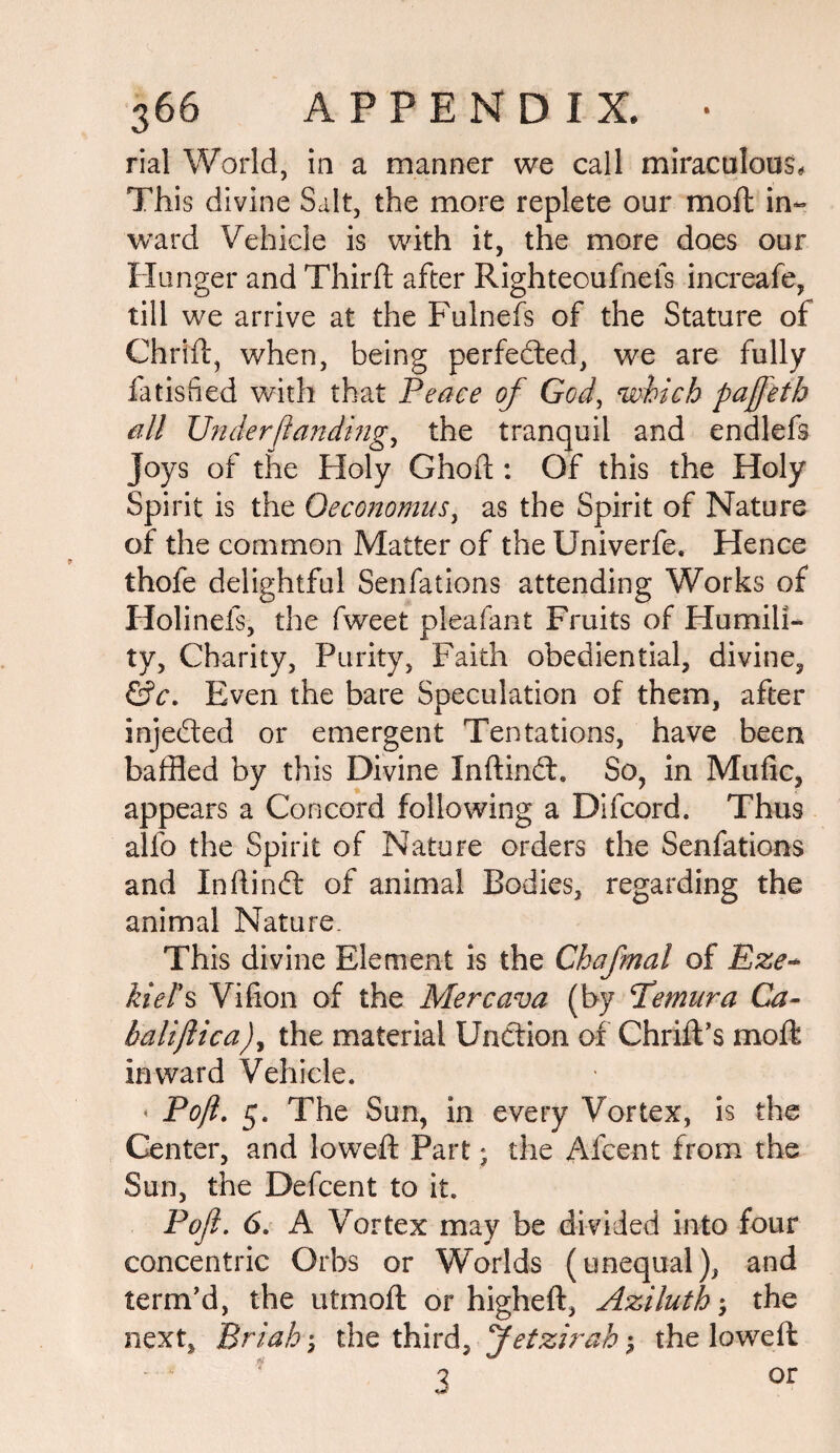 rial World, in a manner we call miraculous. This divine Salt, the more replete our moil in¬ ward Vehicle is with it, the more does our Hunger and Third after Righteoufnefs increafe, till we arrive at the Fulnefs of the Stature of Chrid, when, being perfected, we are fully fads fed with that Peace of God, which pajfeth all Understanding, the tranquil and endlefs Joys of the Holy Ghod : Of this the Holy Spirit is the Qeconomus, as the Spirit of Nature of the common Matter of the Univerfe. Hence thofe delightful Senfations attending Works of Holinels, the fweet pleafant Fruits of Humili¬ ty, Charity, Purity, Faith obediential, divine, &c. Even the bare Speculation of them, after inje&ed or emergent Tentations, have been baffled by this Divine Indindl. So, in Mufic, appears a Concord following a Difcord. Thus alfo the Spirit of Nature orders the Senfations and Inftindt of animal Bodies, regarding the animal Nature. This divine Element is the Chafmal of Eze¬ kiel's Vifion of the Mercava (by Pemura Ca- baliftica), the material Unction of Chrid’s mod inward Vehicle. < Pofl. 5. The Sun, in every Vortex, is the Center, and lowed Part; the Afcent from the Sun, the Defcent to it. Pofl. 6. A Vortex may be divided into four concentric Orbs or Worlds (unequal), and term'd, the utmoft or highed, Aziluth-9 the next, Briah; the third, Jetzirah; the lowed 7 or