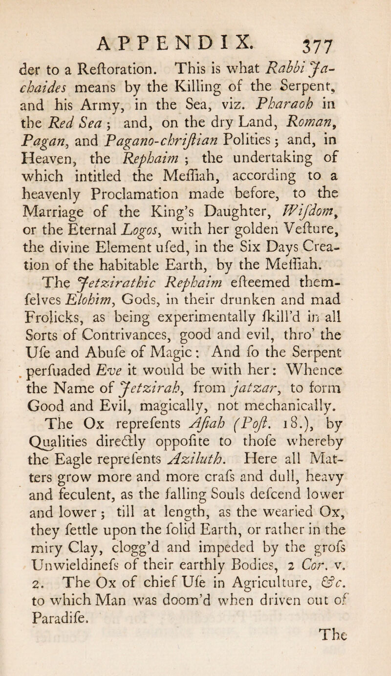 der to a Reftoration. This is what Rabbi Ja- cbaides means by the Killing of the Serpent, and his Army, in the Sea, viz. Pharaoh in the Red Sea 3 and, on the dry Land, Roman, Pagan, and Pagano-chrijlian Polities 3 and, in Heaven, the Rephaim 3 the undertaking of which intitled the Mefliah, according to a heavenly Proclamation made before, to the Marriage of the King’s Daughter, Wijdom, or the Eternal Logos, with her golden Vefture, the divine Element ufed, in the Six Days Crea¬ tion of the habitable Earth, by the Meffiah. The Jetzirathic Rephaim efleemed them- felves Elohim, Gods, in their drunken and mad Froiicks, as being experimentally fkill’d in all Sorts of Contrivances, good and evil, thro’ the Ufe and Abufe of Magic: And fo the Serpent perfuaded Eve it would be with her: Whence the Name of Jetzirah, from jatzar, to form Good and Evil, magically, not mechanically. The Ox reprefents AJiah (Poji. 18.), by Qualities diredtly oppofite to thofe whereby the Eagle reprefents Aziluth. Here all Mat¬ ters grow more and more crafs and dull, heavy and feculent, as the falling Souls defcend lower and lower; till at length, as the wearied Ox, they fettle upon the folid Earth, or rather in the miry Clay, clogg’d and impeded by the grofs Unwieldinefs of their earthly Bodies, 2 Cor. v. 2. The Ox of chief Ufe in Agriculture, &c. to which Man was doom’d when driven out of Paradife. The