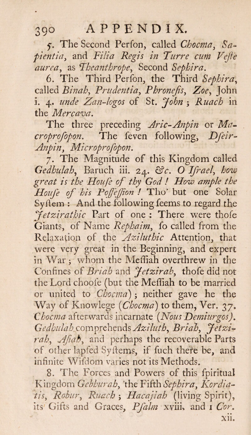 y. The Second Perfon, called Chocma, Sa- pientia, and Fill a Regis in Turre cum Vejie aurea, as Theanthrope, Second Sephira. 6. The Third Perfon, the Third Sephira, called Rinah, Prudentiay Phronejis, John i. 4. Zan-logos of St. jAAz 5 Ruach in the Mercava. The three preceding Aric-Anpin or Mh- croprofopon. The feven following, Dfeir- Anpiny Microprofopon. 7. The Magnitude of this Kingdom called Gedhnlah, Baruch iii. 24. <3V. Q Ifraely how great is the Houfe of thy God ! How ample the Houfe of his PofeJJion ! Tho’ but one Solar Syilem : And the following feems to regard the fetzirathic Part of one : There were thofe Giants, of Name Rephaimy fo called from the Relaxation of the Aziluthic Attention, that were very great in the Beginning, and expert in War; whom the Mefifiah overthrew in the Confines of Briah and Jetzirahy thofe did not the Lord choofe (but the Meffiah to be married or united to Chocma'); neither gave he the Way of Knowlege (Chocma) to them, Ver. 37, Chocma afterwards incarnate (Nous Demiurges). GWA/AAr com prebends Aziluth, Briah, Jetzi~ ral\ Afiaky and perhaps the recoverable Parts of other lapfed Sy Items, if fuch there be, and infinite Wifdom varies not its Methods. 8. The Forces and Powers of this fpiritaal Kingdom Gehhurah, ‘the Fifth Sephiray Kcrdia- tis, Robur, Ruach ; Hacajiah (living Spirit), its Gifts and Graces, Pfalm xviik and 1 Cor.