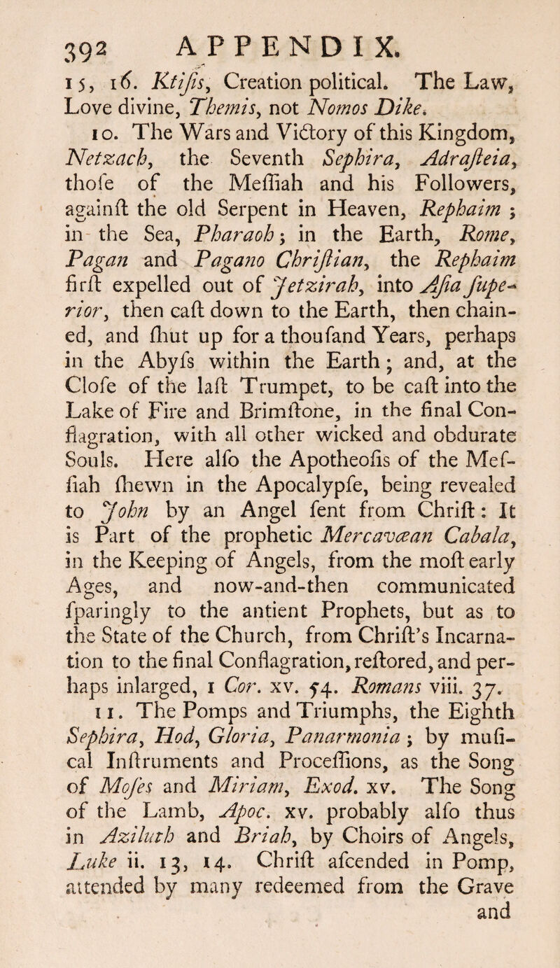 15, 16. Ktifisy Creation political. The Law, Love divine, Themis, not Nomos Dike, 10. The Wars and Vidtory of this Kingdom, Netzach, the Seventh Sephira, Adrajleia, thofe of the Mefliah and his Followers, againft the old Serpent in Heaven, Rephaim ; in the Sea, Pharaoh; in the Earth, Rome, Pagan and Pagano Chrijlian, the Rephaim firft expelled out of Jetzirah, into AJia fupe- rioTy then call down to the Earth, then chain¬ ed, and {hut up for a thoufand Years, perhaps in the Abyfs within the Earth; and, at the Clofe of the laft Trumpet, to be caft into the Lake of Fire and Bfimftone, in the final Con¬ flagration, with all other wicked and obdurate Souls. Here alfo the Apotheofls of the Mef¬ fiah (hewn in the Apocalypfe, being revealed to John by an Angel fent from Chrifl:: It is Part of the prophetic Mercavcean Cabala, in the Keeping of Angels, from the moft early Ages, and now-and-then communicated fparingly to the antient Prophets, but as to the State of the Church, from Chrift’s Incarna¬ tion to the final Conflagration, reftored, and per¬ haps inlarged, i Cor. xv. 54. Romans viii. 37. 11. The Pomps and Triumphs, the Eighth Sephira, Hod, Gloria, Panarmonia ; by mu fl¬ ea 1 Inftruments and Proceflions, as the Song of Mofes and Miriam, Exod. xv. The Song of the Lamb, Apoc. xv. probably alfo thus in Aziluth and Briah, by Choirs of Angels, Luke ii. 13, 14. Chrifl: afeended in Pomp, attended by many redeemed from the Grave and