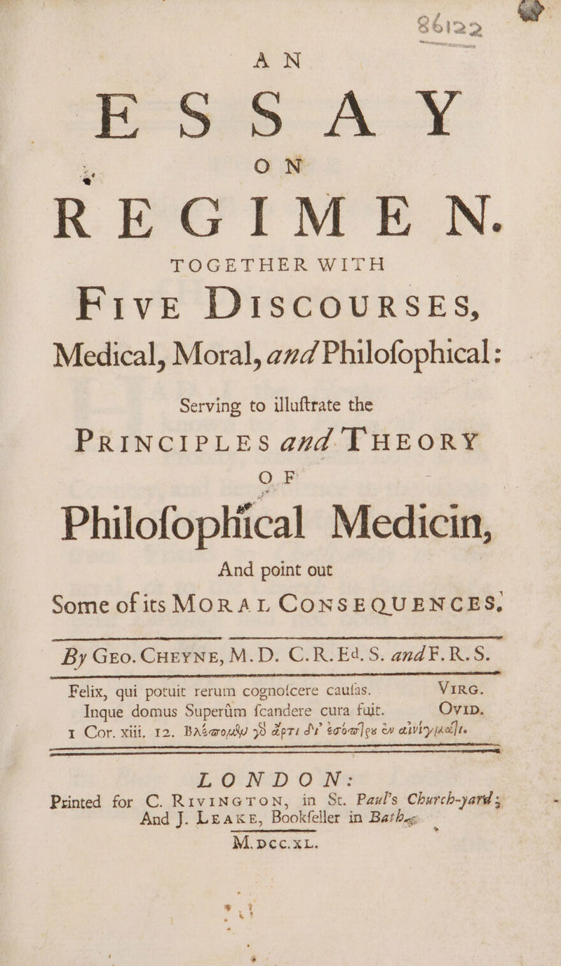 ae cae ESSAY REGIMEN. TOGETHER WITH | Five DIscowrRSsEs, Medical, Moral, avd Philofophical: Serving to iluftrate the PRINCIPLES avd THEORY O F = Philofophiical Medicin, And point out Some of its MORAL CONSEQUENCES, By Geo. CHEYNE, M.D. C.R.E4.S. andF.R.S. Felix, qui potuit rerum cognofcere caufas. VIRG. Inque domus Supertim fcandere cura fuit. OvibD. 1 Cor. xiii. 12. Baswoudu 39 apts SV eooa]es w air jact]t. LONDON: Printed for C. RrvinGron, in St. Paul's Church-yard; And J. Leake, Bookfeller in Bathe: M.pcc.xL.