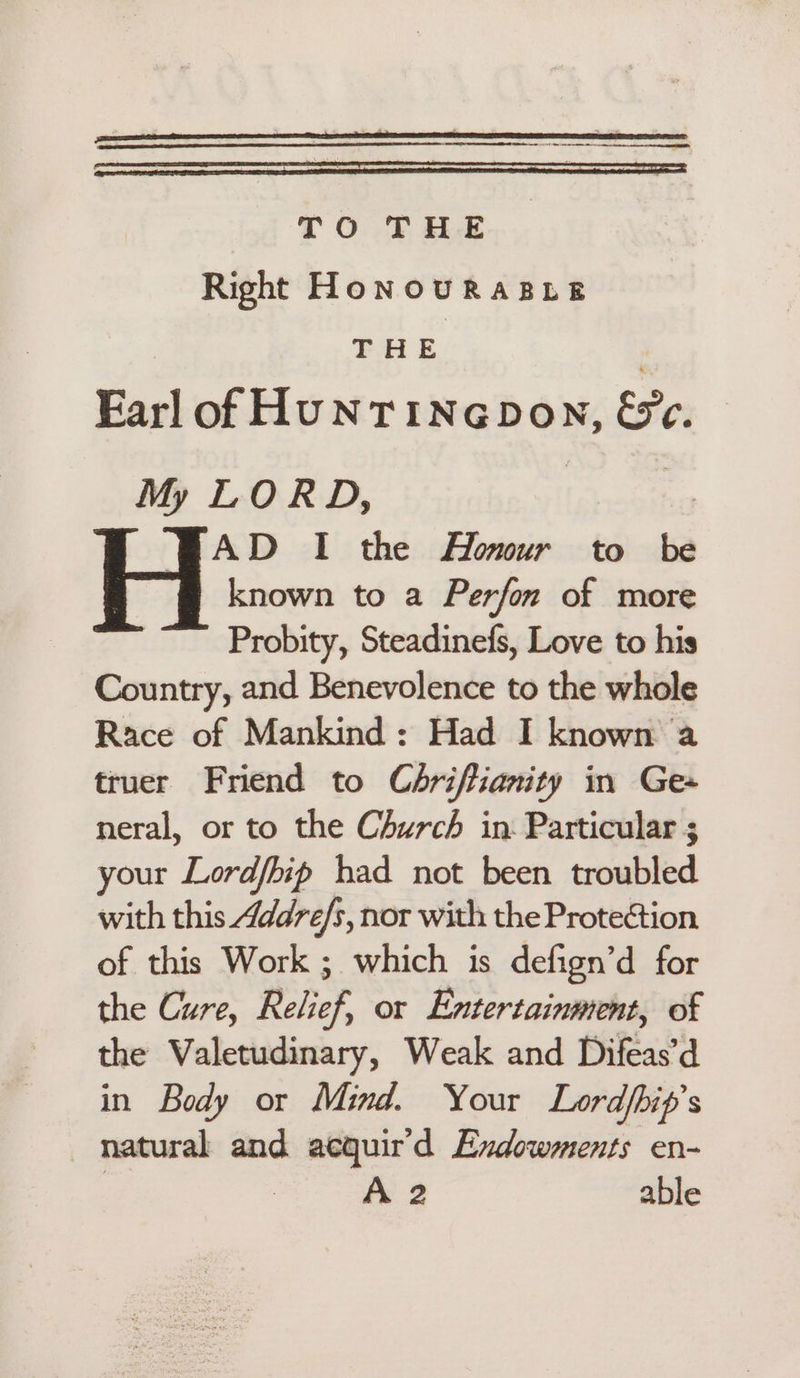 TO THE Right HoNoOURABLE THE Earl ot HUNT iNaDoN, we. My LORD, AD I the Homur to be H known to a Perfon of more Probity, Steadinefs, Love to his Country, and Benevolence to the whole Race of Mankind: Had I known a truer Friend to Chriftianity in Ge neral, or to the Church in Particular ; your Lordfbip had not been troubled with this 4ddre/s, nor with the Protection of this Work ; which is defign’d for the Cure, Relief, or Entertainment, of the Valetudinary, Weak and Difeas’d in Body or Mind. Your Lordpip’s natural and aequir'd Endowments en- | A 2 able