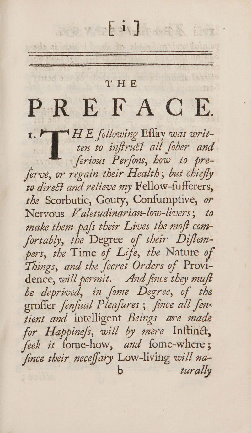 fal en Paks. BF A GE. 1.° HE following Effay was writ- | ten to inftrué? all fober and 3 ferious Perfons, how to pre- ferve, or regain their Health; but chiefly to direEt and relieve my Fellow-fufferers, — the Scorbutic, Gouty, Confumptive, or Nervous Valetudinarian-low-hvers; to make them pafs their Lives the moft com- fortably, the Degree of their Diftem- pers, the Time of Lrfe, the Nature of Things, and the fecret Orders of Provi- dence, will permit. And fince they muft be deprived, in fome Degree, of the grofler fenfual Pleafures , fince all Jen tient and intelligent Beimgs are made for Happine/s, will by mere Infind, eek it fome-how, and fome-where; fince their neceffary Low-living will na- b turally