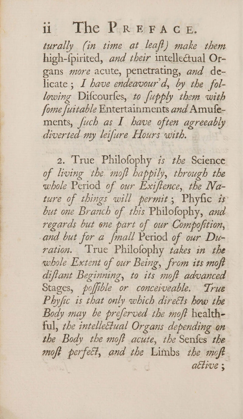 turally (; in time at leaft ) make them high-{pirited, and their intellectual Or- gans more acute, penetrating, and de- licate ; I have endeavour'd, by the fol- lowing Difcourfes, to /upply them with fome fuitable Entertainments and Amufe- ments, fuch as I have often agreeably diverted my leifure Hours with. 2. True Philofophy 7s the Science of living the. moft happily, through the whole Period of our Exiftence, the Na- ture of things will permit; Phyfic is but one Branch of this Philofophy, and regards but one part of our Compofition, and but for a fmall Period of our Du- ration. ‘True Philofophy takes im the whole Extent of our Being, from its moft diftant Beginning, to its moft advanced Stages, poffible or conceiveable. True Phyfic is that only which directs how the Body may be preferved the moft health- ful, rhe intellectual Organs depending on the Body the moft acute, the Senfes the moft perfect, and the Limbs the moft- achive 3