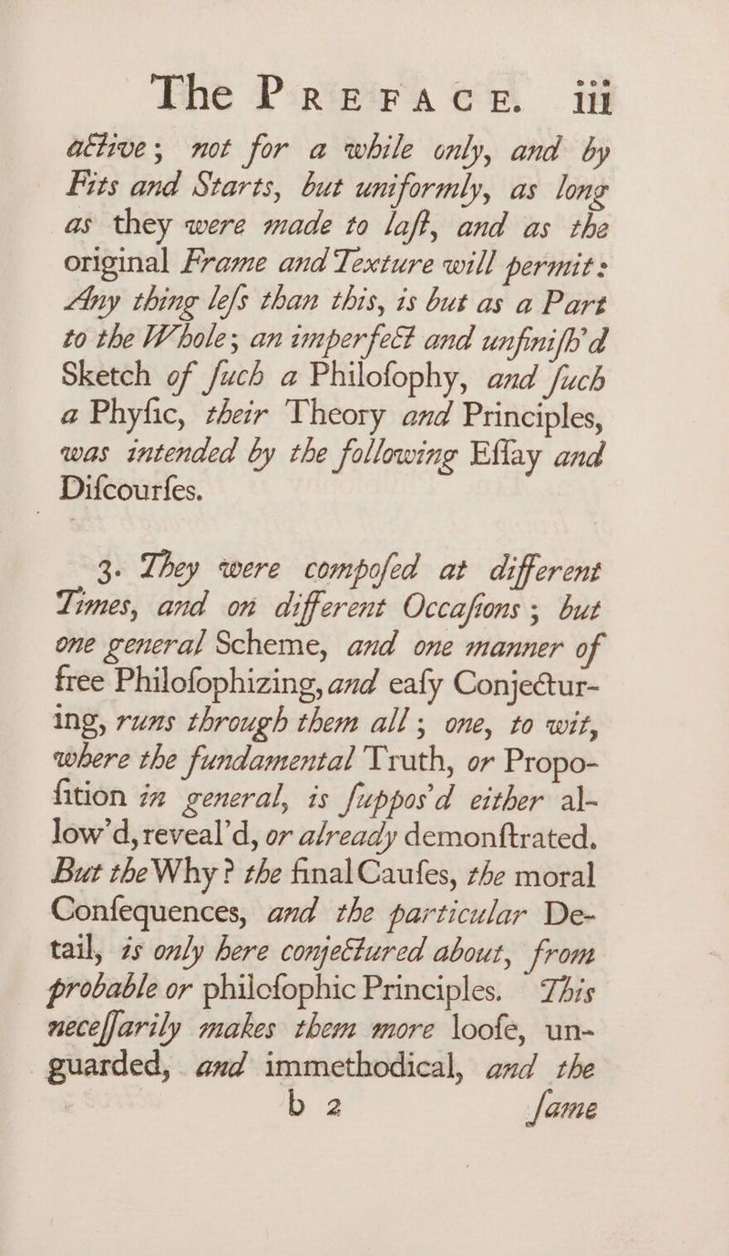 Phe Pirwirasa er if active; not for a while only, and by _ Fits and Starts, but uniformly, as long as they were made to laff, and as the original Frame and Texture will permit: Any thing le/s than this, 1s but as a Part to the Whole; an imperfect and unfinifh’d Sketch of /uch a Philofophy, and fuch a Phyfic, their Theory and Principles, was intended by the following Effay and Difcourfes. 3. They were compofed at different Times, and on different Occafions ; but one general Scheme, and one manner of free Philofophizing, and eafy Conjectur- ing, runs through them all; one, to wit, where the fundamental Truth, or Propo- fition iz general, is Jupposd either al- low’d, reveal’ d, or already demonttrated. But the Why ? the final Caufes, the moral Confequences, and the particular De- tail, 2s only here conjettured about, from probable or philcfophic Principles. This neceljarily makes them more \oofe, un- guarded, and immethodical, and the e Sus b 2 fame