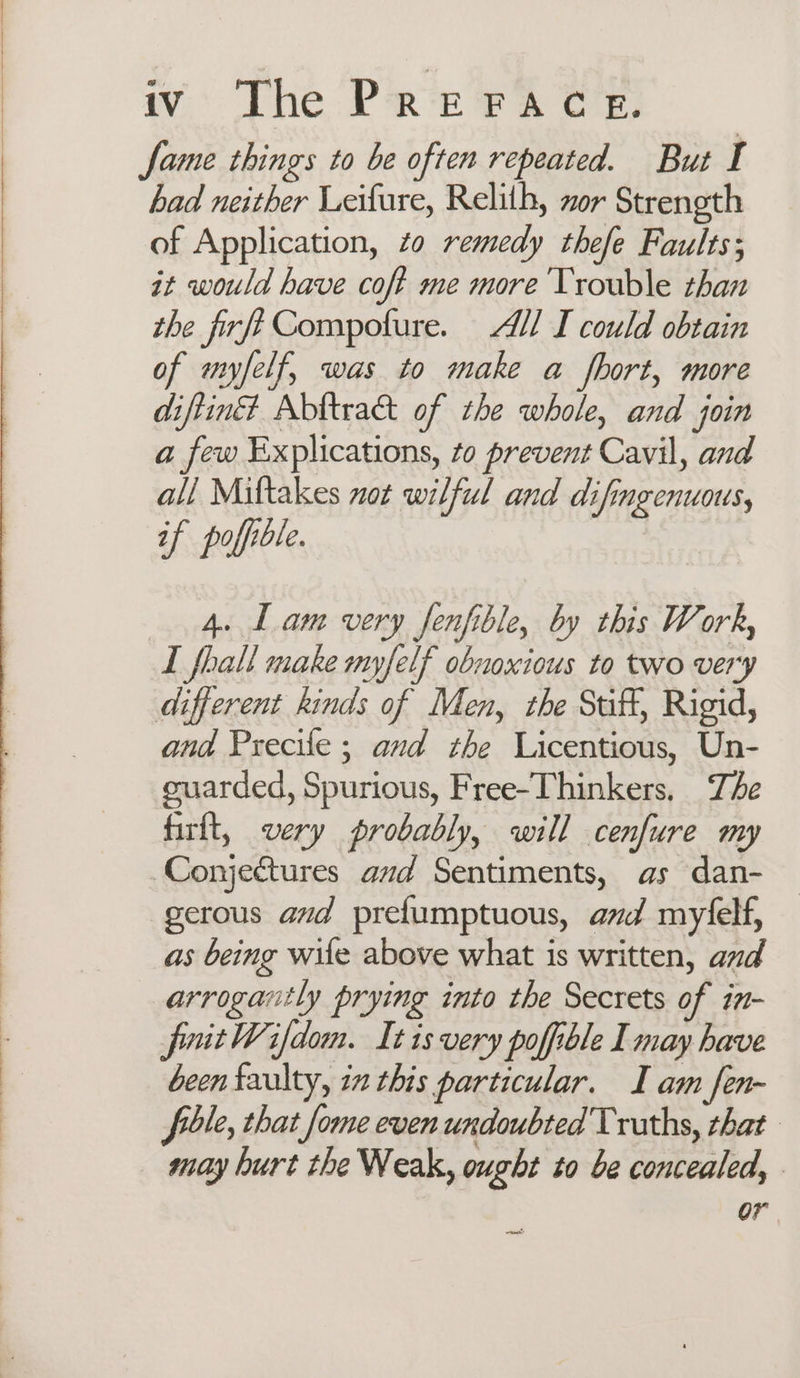 fame things to be often repeated. But I had neither Leifure, Relith, zor Strength of Application, zo remedy thefe Faults; it would have coft me more Trouble than the firfé Compofure. All I could obtain of myfelf, was to make a fhort, more diftiné? Abltract of the whole, and join a few Explications, to prevent Cavil, and all Miftakes not wilful and difingenuots, if poffible. 4. Lam very fenfible, by this Work, I fhall make myfelf obnoxious to two very different kinds of Men, the Suft, Rigid, and Precile; and the Licentious, Un- euarded, Spurious, Free-Thinkers. The firit, very probably, will cenfure my -Conjeftures and Sentiments, as dan- gerous avd prefumptuous, avd myfelf, as being wile above what is written, and arrogaitly prying into the Secrets of in- fuitWifdom. It is very poffible I may have been faulty, in this particular. I am fen- fle, that fome even undoubted Truths, that may hurt the Weak, ought to be concealed, or tan