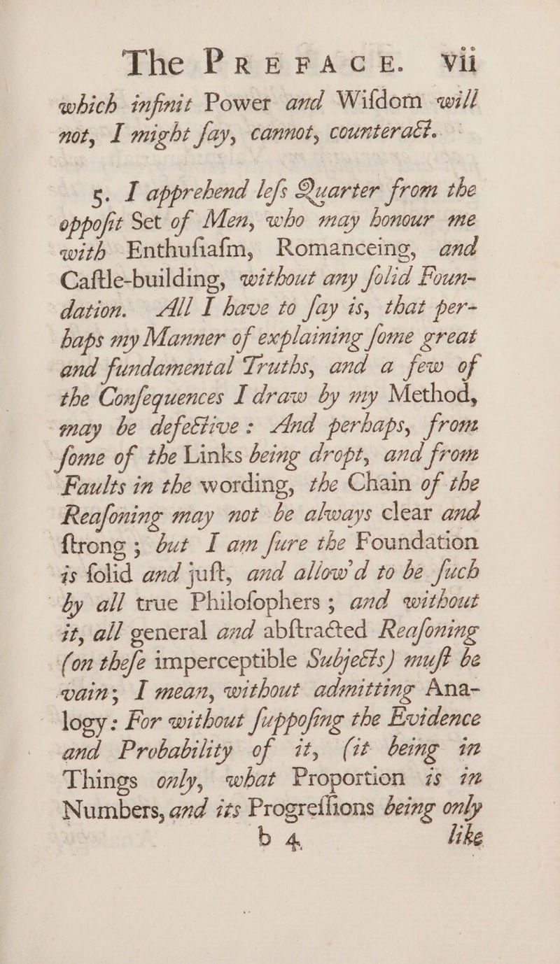 which infmt Power and Wifdom will not, I might fay, cannot, counteract. 5. I apprehend lefs Quarter from the oppofit Set of Men, who may honour me with Enthufiafm, Romanceing, and Caftle-building, without any folid Foun- dation. All I have to fay is, that per- haps my Manner of explaining fome great and fundamental Truths, and a few of the Confequences I draw by my Method, ‘may be defective: And perhaps, front fome of the Links being dropt, and from Faults in the wording, the Chain of the | Reafoning may not be always clear and {trong ; but I am fure the Foundation is folid and juft, and allow'd to be fuch dy all true Philofophers ; and without it, all general and abftracted Reafoning (on thefe imperceptible Subjetis) muft be vain; I mean, without admitting Ana- logy: For without fuppofing the Evidence and Probability of it, (it being in Things oly, what Proportion 7s 77 Numbers, avd its Progretlions being only b 4 like