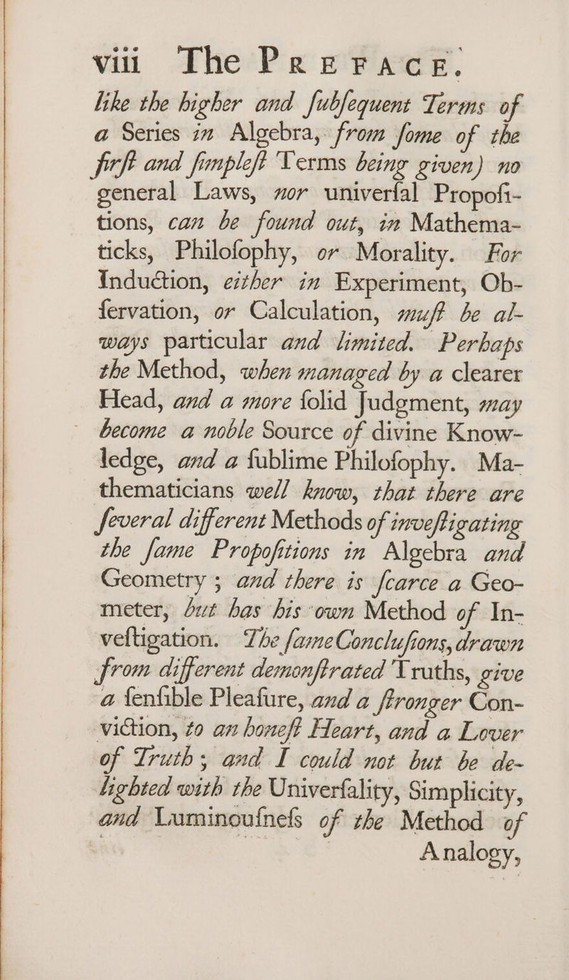 like the higher and fubfequent Terms of a Series in Algebra, from fome of the fitf and finpleft Terms being given) no general Laws, or univerfal Propoft- tions, can be found out, in Mathema- ticks, Philofophy, o~ Morality. For Induction, either in Experiment, Ob- fervation, or Calculation, suff be al- ways particular and limited. Perhaps the Method, when managed by a clearer Head, and a more folid Judgment, may become a noble Source of divine Know- ledge, and a fublime Philofophy. Ma- thematicians well know, that there are _ feveral different Methods of inveftigating the fame Propofitions in Algebra and Geometry ; and there is fcarce a Geo- meter, dt bas his own Method of In- veltigation. The fameConclufions, drawn from different demonftrated Truths, give a fenfible Pleafure, and a ftronger Con- _viction, to an honeft Heart, and a Lover of Truth; and I could not but be de- Lighted with the Univerfality, Simplicity, and Luminouinels of the Method of ! a Analogy,