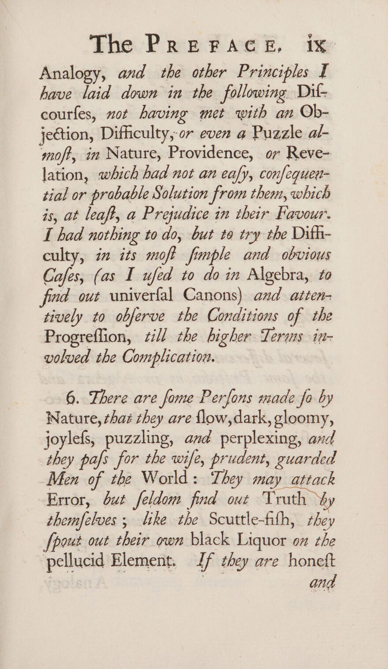 Analogy, and the other Principles I have laid down in the following Dift- courfes, ot having met with an Ob- jection, Difficulty, or even a Puzzle al- moft, in Nature, Providence, or Reve- lation, which had not an eafy, confequen- tial or probable Solution from them, which is, at leaft, a Prejudice in their Favour. I had nothing to do, but to try the Dith- culty, i2 its moft finple and obvious Cafes, (as I ufed to do in Algebra, to fimd out univerfal Canons) and atten- tively to obferve the Conditions of the Progreffion, zill the higher Terms in- volved the Complication. 6. There are fome Perfons made fo by ature, chaz they are flow, dark, gloomy, joylefs, puzzling, and perplexing, and they pals for the wife, prudent, guarded Men of the World: They may attack Error, but feldom find out Truth themfelves ; like the Scuttle-filh, hey {pout out their own black Liquor ox the pellucid Element. Jf they are honeft 3 | and