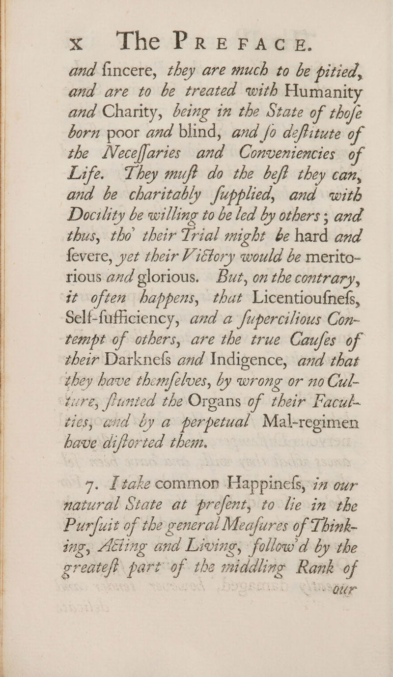 _ a a ——_ SS wer ee oO and {incere, they are much to be pitied, and are to be treated with Humanit and Charity, being in the State of thofe born poor and blind, and fo deftitute of the MVeceffaries and Conveniencies of Life. They muft do the beft they can, and be charitably fupplied, and with Docility be willing to be led by others; and thus, tho’ their Trial might be hard and fevere, yet their Vittory would be merito- rious and glorious. Buz, on the contrary, Self-futhiciency, and a fupercilious Con- tempt of others, are the true Caufes of their Darknels and Indigence, and that they have themfelves, by wrong or no Cul- have diftorted them, 4. Ltake common Happinels, i” our natural State at prefent, to lie in the Purfuit of the general Meafures of Think- ing, Acting and Living, follow'd by the greateft part of the middling Rank of