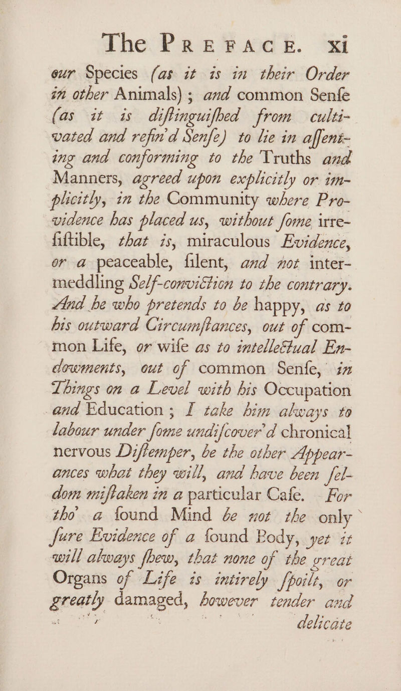 eur Species (as it is in their Order im other Animals) ; and common Senfe (as it is diftinguifbed from culti- vated and refin'd Senfe) to lie in affent- ing and conforming to the Truths and Manners, agreed upon explicitly or im- plicitly, in the Community where Pro- vidence has placed us, without fome irre- fiftible, that 7s, miraculous Evidence, or a peaceable, filent, and mor inter- meddling Sel/f-conviétion to the contrary. And he who pretends to be happy, as to his outward Circumftances, out of com- mon Life, or wife as to intelletual En- dowments, out of common Senfe,’ iz Things on a Level with bis Occupation and Education ; I take him always to labour under fome undifcover’d chronical nervous Diflemper, be the other Appear- ances what they will, and have been fel- dom miftaken in a particular Cafe. — For tho a found Mind ée xot the only © Jure Evidence of a foand Rody, yer zt will always foew, that none of the great Organs of Life is intirely fpoilt, or greatly damaged, however tender and aes soe eee te delicate