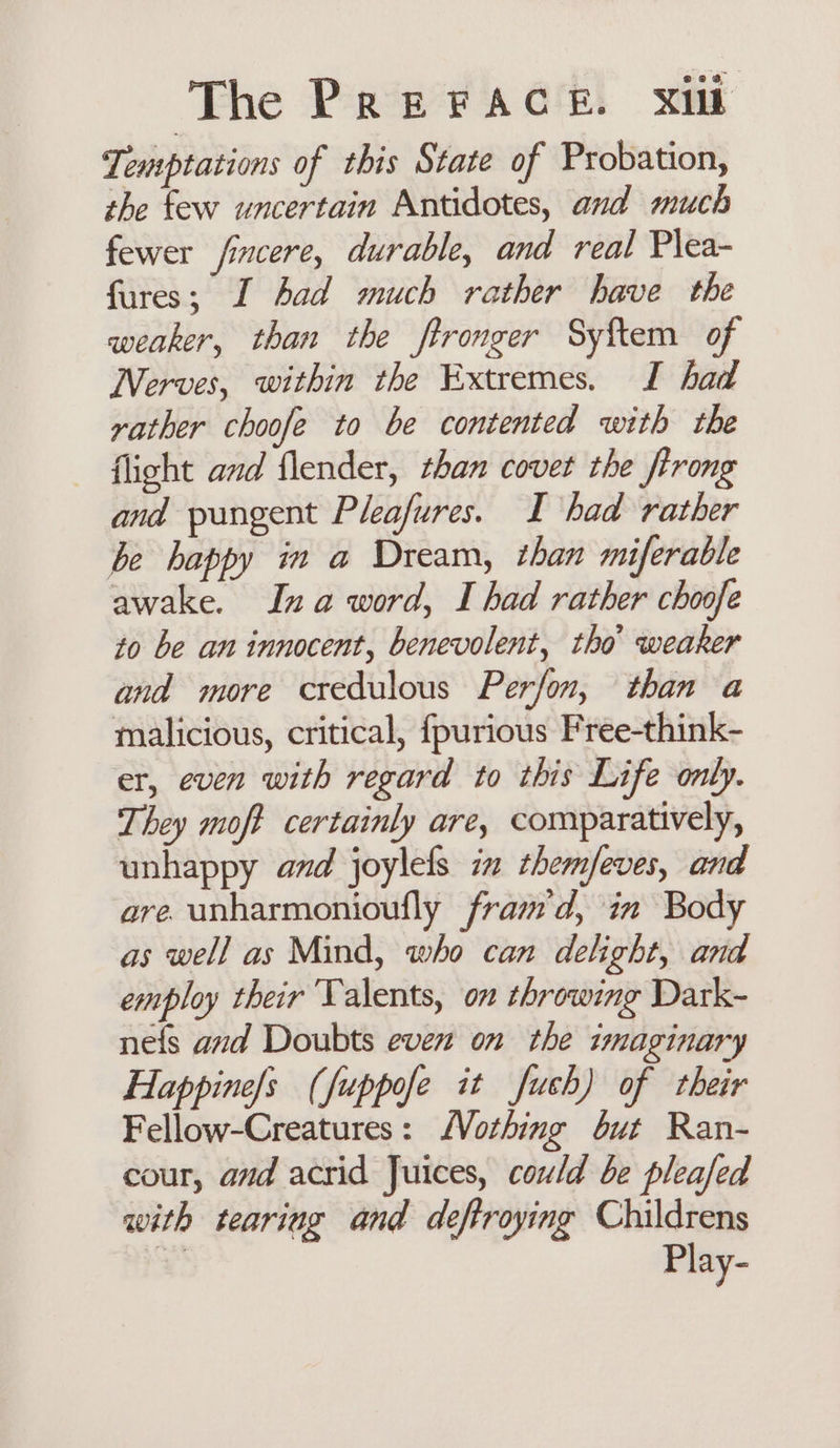 Temptations of this State of Probation, the few uncertain Antidotes, and much fewer fincere, durable, and real Plea- fures; I had much rather have the weaker, than the ftronger Syftem of Nerves, within the Extremes. I had rather choofe to be contented with the flight and flender, than covet the firong and pungent Pleafures. I had rather be happy im a Dream, than miferable awake. Ina word, I had rather choofe to be an innocent, benevolent, tho weaker and more credulous Perfon, than a malicious, critical, fpurious Free-think- er, even with regard to this Life only. They moft certainly are, comparatively, unhappy and joylels in themfeves, and are. unharmonioufly fram'd, in Body as well as Mind, who can delight, and employ their Talents, on throwing Dark- nefs and Doubts even on the imaginary Happine/s (fuppofe it fuch) of their Fellow-Creatures: Nothing but Ran- cour, and acrid Juices, could be pleafed with teariag and deftroying Childrens