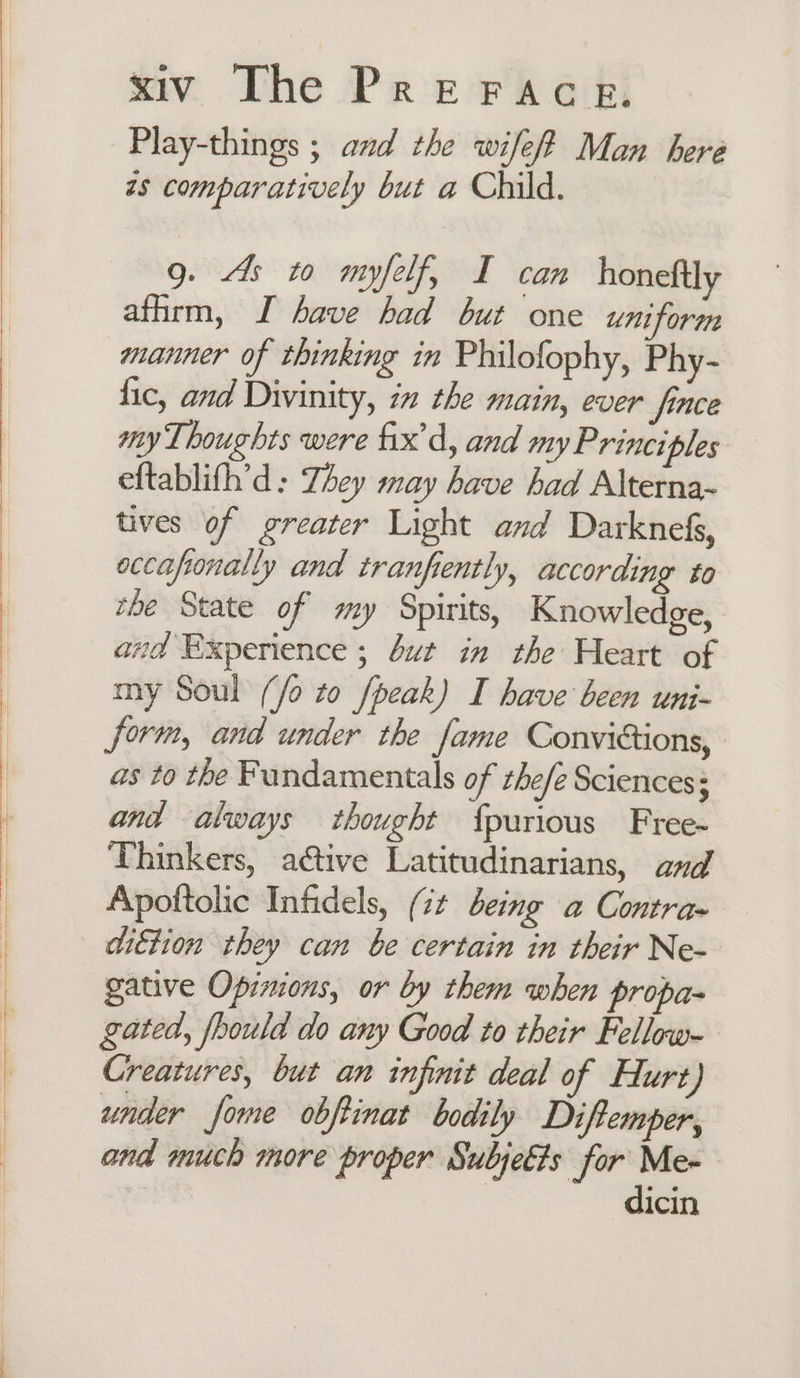 Play-things ; and the wifef? Man here zs comparatively but a Child. g. 4s to myfelf, I can honeftly affirm, I have had but one uniform manner of thinking in Philofophy, Phy- fic, and Divinity, in the main, ever fince my Thoughts were fix'd, and my Principles eftablifh’d: They may have had Alterna~ tives of greater Light and Darknefs, occafionally and tranfiently, according to the State of my Spirits, Knowledge, and Experience ; ut in the Heart of my Soul (/o to /peak) I have been uni- form, and under the fame Conviétions, as to the Fundamentals of the/e Sciences: and always thought {purious Free- Thinkers, active Latitudinarians, and Apoftolic Infidels, (7¢ being a Contra~ gative Opinions, or by them when propa- gated, fbould do any Good to their Fellow- Creatures, but an infinit deal of Hlurt) under fome obftinat bodily Diftemper, and much more proper Subjeéts for Me- dicin