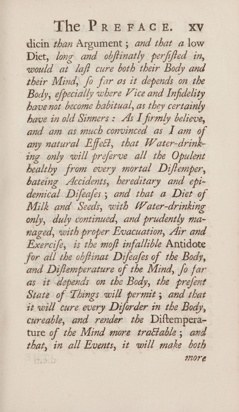 dicin than Argument ; and that a low Diet, long and obftinatly perfifted in, would at laft cure both their Body and their Mind, fo far as it depends on the Body, efpecially where Vice and Infidelity have not become habitual, as they certainly have in old Sinners: As I firmly believe, and am as much convinced as J am of any natural Effect, that Water-drink- ing only will preferve all the Opulent healthy from every mortal Diflemper, bateing Accidents, hereditary and epi- demical Difeafes ; and that a Diet of Milk and Seeds, with Water-drinking only, duly continued, and prudently ma- naged, with proper Evacuation, Air and Exercife, is the moft infallible Antidote for all the obftinat Difeafes of the Body, and Diftemperature of the Mind, fo far as it depends on the Body, the prefent State of Things will permit ; and that it will cure every Diforder in the Body, curcable, and render the Diltempera- ture of the Mind more trattable, and that, in all Events, it will make both 4 | 0re