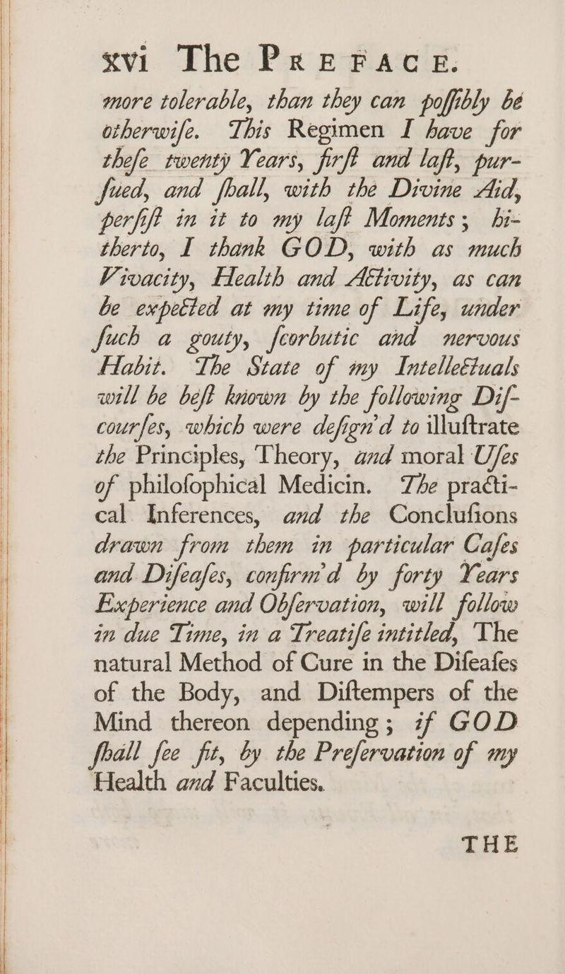 more tolerable, than they can poffibly be otherwife. This Regimen I have for thefe twenty Years, firft and laft, pur- fued, and fhall, with the Divine Aid, perfift in it to my laft Moments; hi- therto, I thank GOD, with as much Vivacity, Eealth and Attivity, as can be expetted at my time of Life, under fuch a gouty, feorbutic and nervous Habit. The State of my IntelleEuals will be beft known by the following Dif- courfes, which were defign'd to iluftrate the Principles, ‘Theory, aud moral Ufes of philofophical Medicin. The practi- cal Inferences, and the Conclufions drawn from them in particular Cafes and Difeafes, confirn'd by forty Years Experience and Obfervation, will follow in due Time, in a Treatife intitled, The natural Method of Cure in the Difeafes of the Body, and Diftempers of the Mind thereon depending; if GOD feall fee fit, by the Prefervation of my Health and Faculties, THE