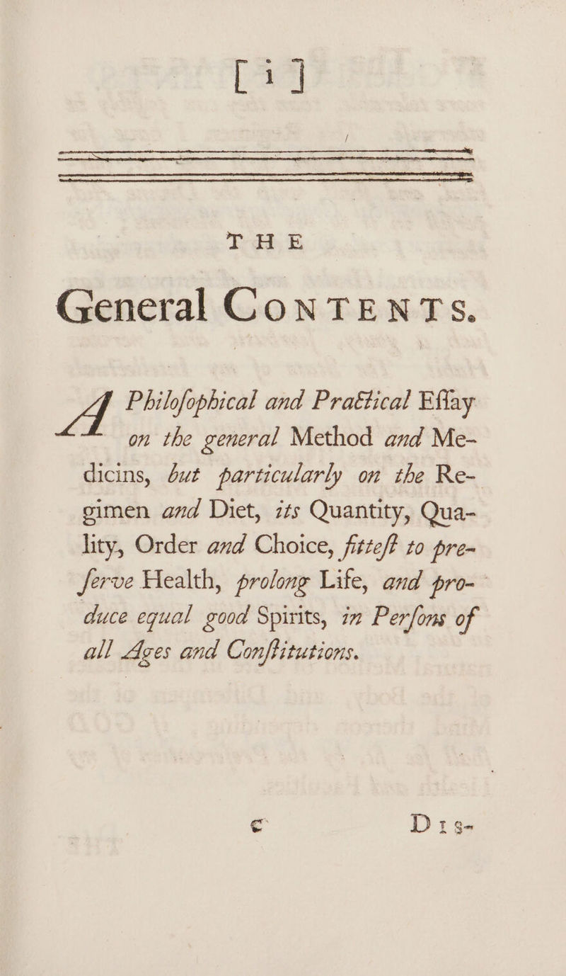 [a] io, BE General CoNTENTS. Philofophical and Praétical Efiay on the general Method and Me- dicins, but particularly on the Re- gimen and Diet, its Quantity, Qua- lity, Order and Choice, fitte/? to pre- ferve Health, prolong Life, and pro- duce equal good Spirits, in Perfons of all Ages and Conftitutions.