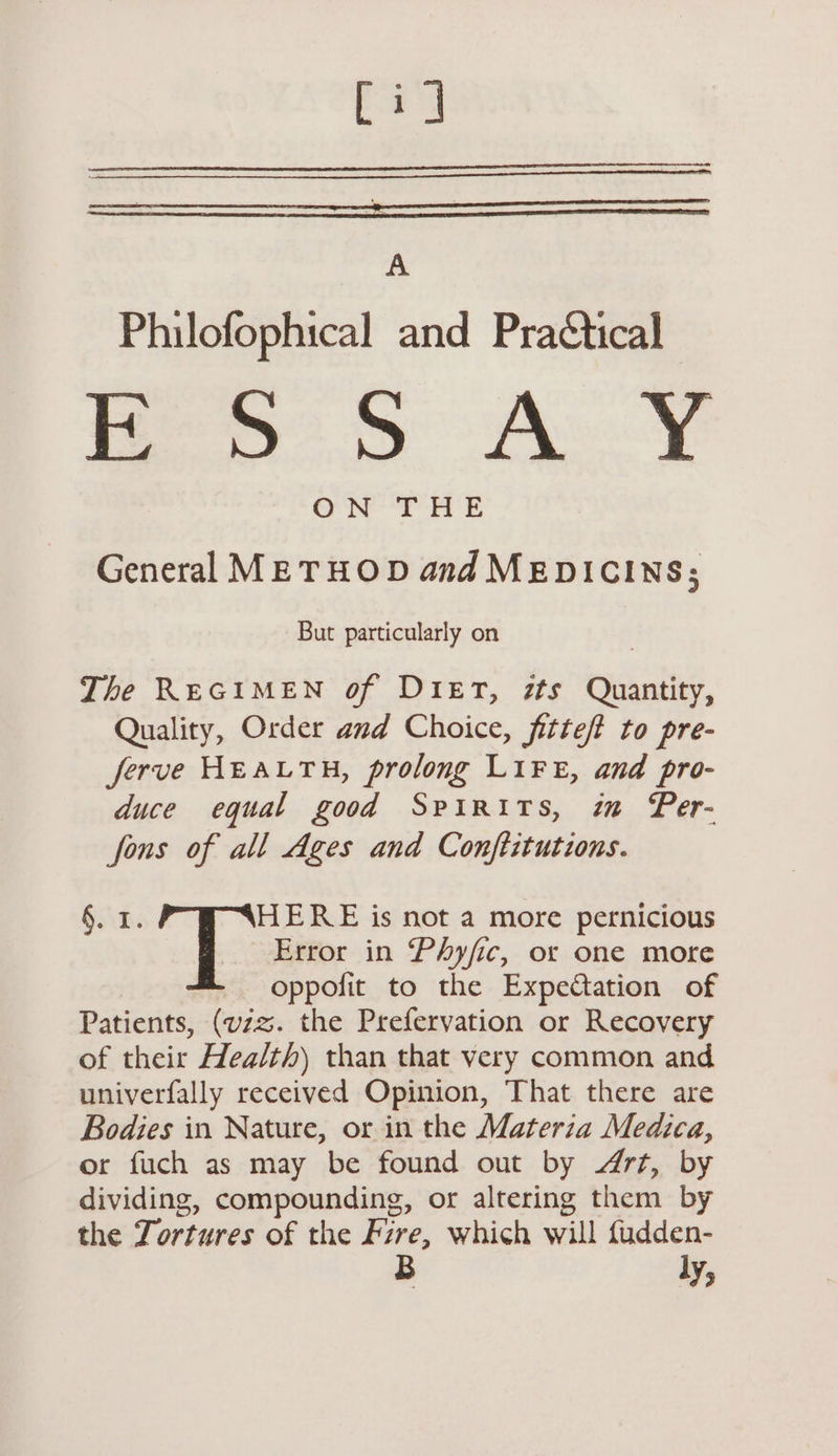Cid A Philofophical and Pra€tical wey Te ON THE General METHOD and MEDICINS; But particularly on The REGIMEN of DIET, zts Quantity, Quality, Order and Choice, fitteft to pre- jferve HEALTH, prolong LIFE, and pro- duce equal good Spirits, im Per- fons of all Ages and Conftitutions. §. 1. HERE is not a more pernicious ! Error in Phyfic, or one more oppofit to the Expectation of Patients, (vzz. the Prefervation or Recovery of their Hea/th) than that very common and univerfally received Opinion, That there are Bodies in Nature, or in the Materia Medica, or fuch as may be found out by rt, by dividing, compounding, or altering them by the Zortures of the Fire, which will fudden- ly,